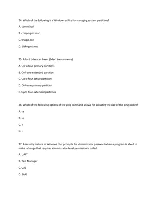24. Which of the following is a Windows utility for managing system partitions?
A. control.cpl
B. compmgmt.msc
C. wuapp.exe
D. diskmgmt.msc
25. A hard drive can have: (Select two answers)
A. Up to four primary partitions
B. Only one extended partition
C. Up to four active partitions
D. Only one primary partition
E. Up to four extended partitions
26. Which of the following options of the ping command allows for adjusting the size of the ping packet?
A. -a
B. -n
C. -t
D. -l
27. A security feature in Windows that prompts for administrator password when a program is about to
make a change that requires administrator-level permission is called:
A. UART
B. Task Manager
C. UAC
D. SAM
 