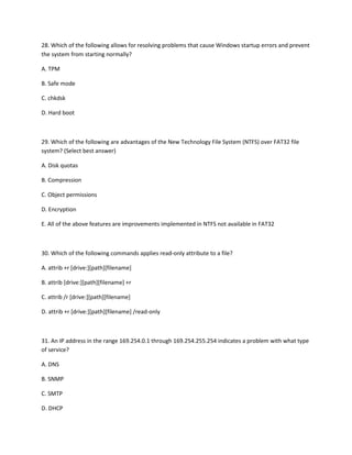 28. Which of the following allows for resolving problems that cause Windows startup errors and prevent
the system from starting normally?
A. TPM
B. Safe mode
C. chkdsk
D. Hard boot
29. Which of the following are advantages of the New Technology File System (NTFS) over FAT32 file
system? (Select best answer)
A. Disk quotas
B. Compression
C. Object permissions
D. Encryption
E. All of the above features are improvements implemented in NTFS not available in FAT32
30. Which of the following commands applies read-only attribute to a file?
A. attrib +r [drive:][path][filename]
B. attrib [drive:][path][filename] +r
C. attrib /r [drive:][path][filename]
D. attrib +r [drive:][path][filename] /read-only
31. An IP address in the range 169.254.0.1 through 169.254.255.254 indicates a problem with what type
of service?
A. DNS
B. SNMP
C. SMTP
D. DHCP
 