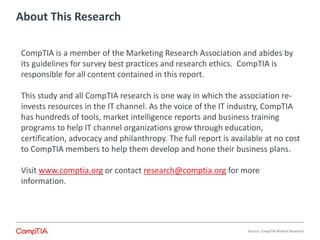 About This Research 
Source: CompTIA Market Research 
CompTIA is a member of the Marketing Research Association and abides by 
its guidelines for survey best practices and research ethics. CompTIA is 
responsible for all content contained in this report. 
This study and all CompTIA research is one way in which the association re-invests 
resources in the IT channel. As the voice of the IT industry, CompTIA 
has hundreds of tools, market intelligence reports and business training 
programs to help IT channel organizations grow through education, 
certification, advocacy and philanthropy. The full report is available at no cost 
to CompTIA members to help them develop and hone their business plans. 
Visit www.comptia.org or contact research@comptia.org for more 
information. 
