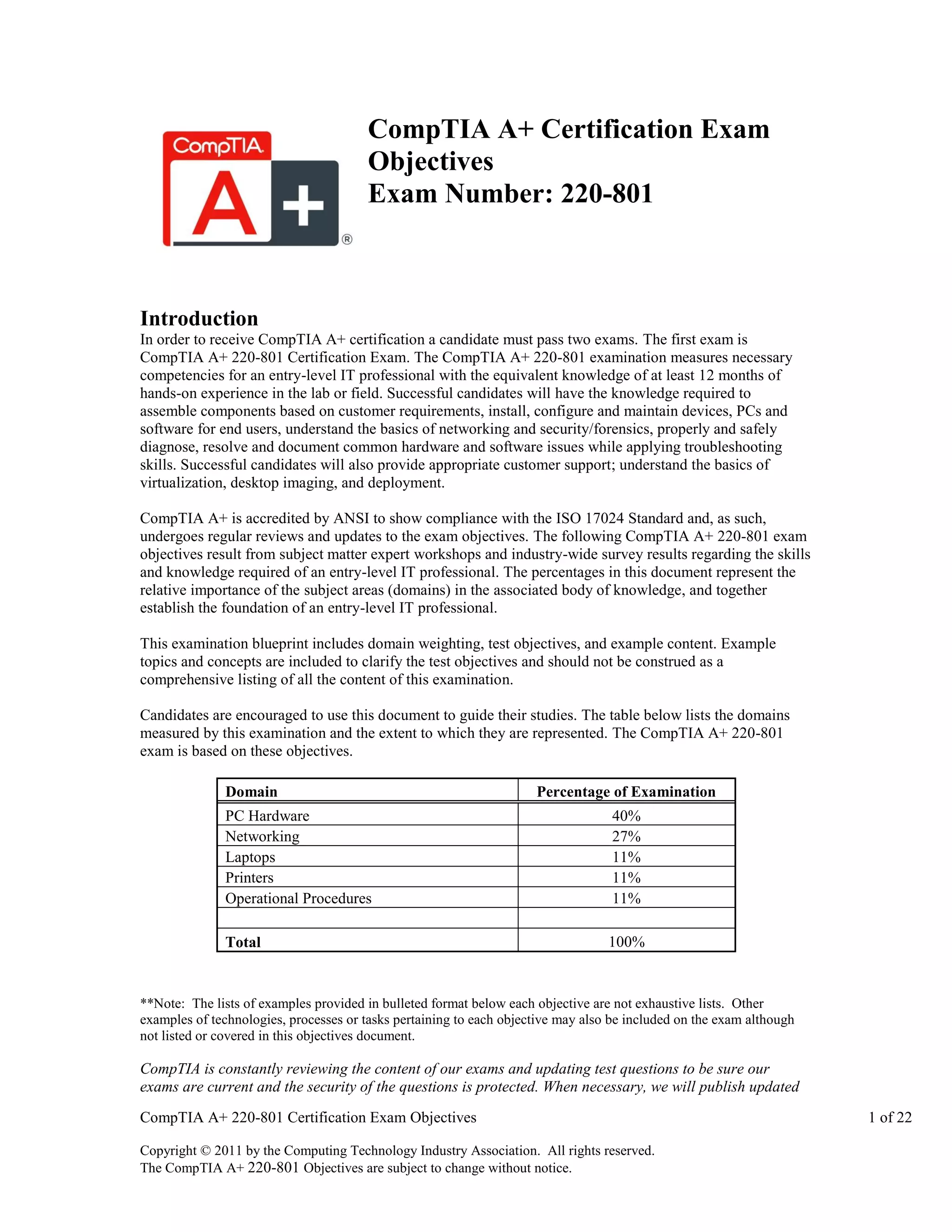 CompTIA A+ Certification Exam
Objectives
Exam Number: 220-801

Introduction
In order to receive CompTIA A+ certification a candidate must pass two exams. The first exam is
CompTIA A+ 220-801 Certification Exam. The CompTIA A+ 220-801 examination measures necessary
competencies for an entry-level IT professional with the equivalent knowledge of at least 12 months of
hands-on experience in the lab or field. Successful candidates will have the knowledge required to
assemble components based on customer requirements, install, configure and maintain devices, PCs and
software for end users, understand the basics of networking and security/forensics, properly and safely
diagnose, resolve and document common hardware and software issues while applying troubleshooting
skills. Successful candidates will also provide appropriate customer support; understand the basics of
virtualization, desktop imaging, and deployment.
CompTIA A+ is accredited by ANSI to show compliance with the ISO 17024 Standard and, as such,
undergoes regular reviews and updates to the exam objectives. The following CompTIA A+ 220-801 exam
objectives result from subject matter expert workshops and industry-wide survey results regarding the skills
and knowledge required of an entry-level IT professional. The percentages in this document represent the
relative importance of the subject areas (domains) in the associated body of knowledge, and together
establish the foundation of an entry-level IT professional.
This examination blueprint includes domain weighting, test objectives, and example content. Example
topics and concepts are included to clarify the test objectives and should not be construed as a
comprehensive listing of all the content of this examination.
Candidates are encouraged to use this document to guide their studies. The table below lists the domains
measured by this examination and the extent to which they are represented. The CompTIA A+ 220-801
exam is based on these objectives.
Domain

Percentage of Examination

PC Hardware
Networking
Laptops
Printers
Operational Procedures

40%
27%
11%
11%
11%

Total

100%

**Note: The lists of examples provided in bulleted format below each objective are not exhaustive lists. Other
examples of technologies, processes or tasks pertaining to each objective may also be included on the exam although
not listed or covered in this objectives document.

CompTIA is constantly reviewing the content of our exams and updating test questions to be sure our
exams are current and the security of the questions is protected. When necessary, we will publish updated
CompTIA A+ 220-801 Certification Exam Objectives
Copyright © 2011 by the Computing Technology Industry Association. All rights reserved.
The CompTIA A+ 220-801 Objectives are subject to change without notice.

1 of 22

 