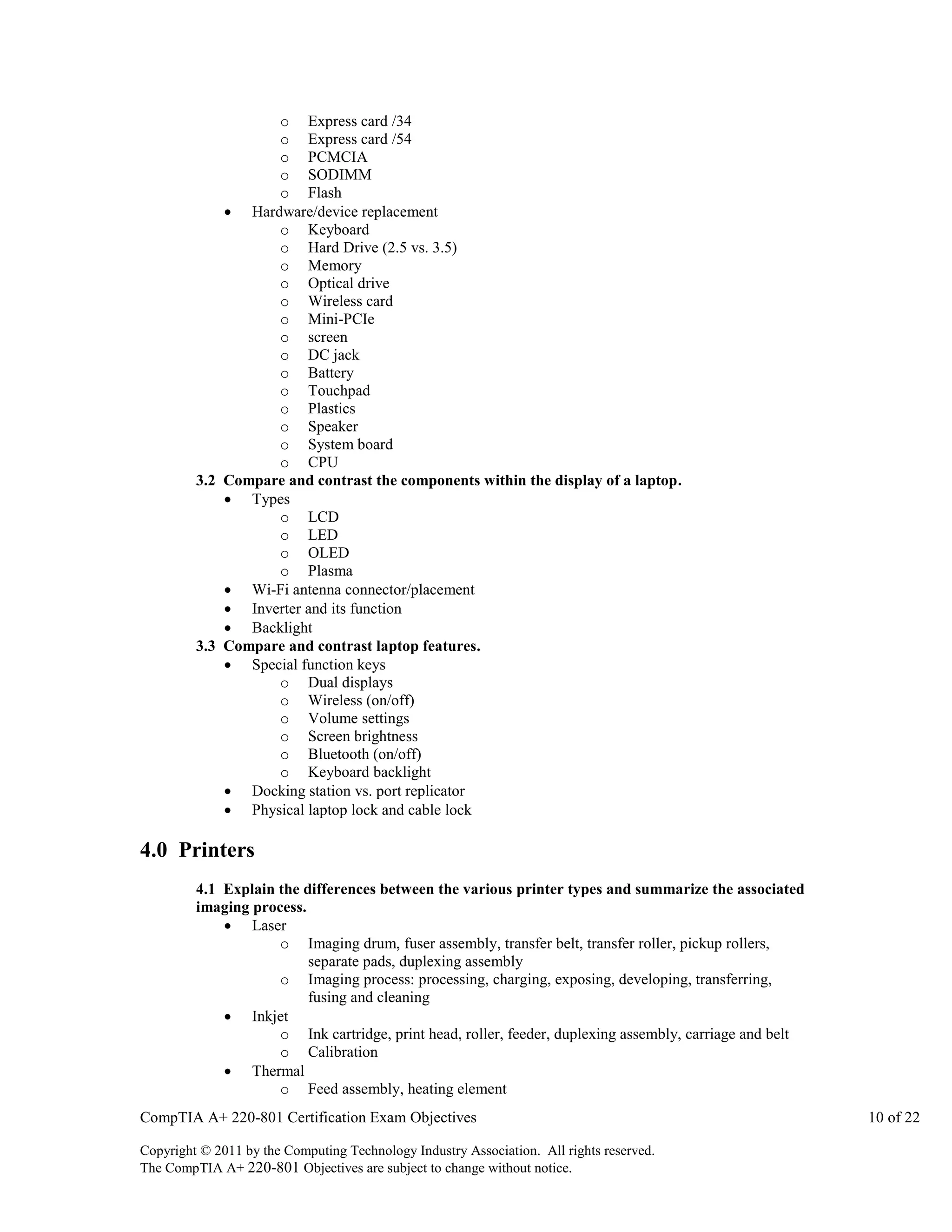 o Express card /34
o Express card /54
o PCMCIA
o SODIMM
o Flash
 Hardware/device replacement
o Keyboard
o Hard Drive (2.5 vs. 3.5)
o Memory
o Optical drive
o Wireless card
o Mini-PCIe
o screen
o DC jack
o Battery
o Touchpad
o Plastics
o Speaker
o System board
o CPU
3.2 Compare and contrast the components within the display of a laptop.
 Types
o LCD
o LED
o OLED
o Plasma
 Wi-Fi antenna connector/placement
 Inverter and its function
 Backlight
3.3 Compare and contrast laptop features.
 Special function keys
o Dual displays
o Wireless (on/off)
o Volume settings
o Screen brightness
o Bluetooth (on/off)
o Keyboard backlight
 Docking station vs. port replicator
 Physical laptop lock and cable lock

4.0 Printers
4.1 Explain the differences between the various printer types and summarize the associated
imaging process.
 Laser
o Imaging drum, fuser assembly, transfer belt, transfer roller, pickup rollers,
separate pads, duplexing assembly
o Imaging process: processing, charging, exposing, developing, transferring,
fusing and cleaning
 Inkjet
o Ink cartridge, print head, roller, feeder, duplexing assembly, carriage and belt
o Calibration
 Thermal
o Feed assembly, heating element
CompTIA A+ 220-801 Certification Exam Objectives
Copyright © 2011 by the Computing Technology Industry Association. All rights reserved.
The CompTIA A+ 220-801 Objectives are subject to change without notice.

10 of 22

 
