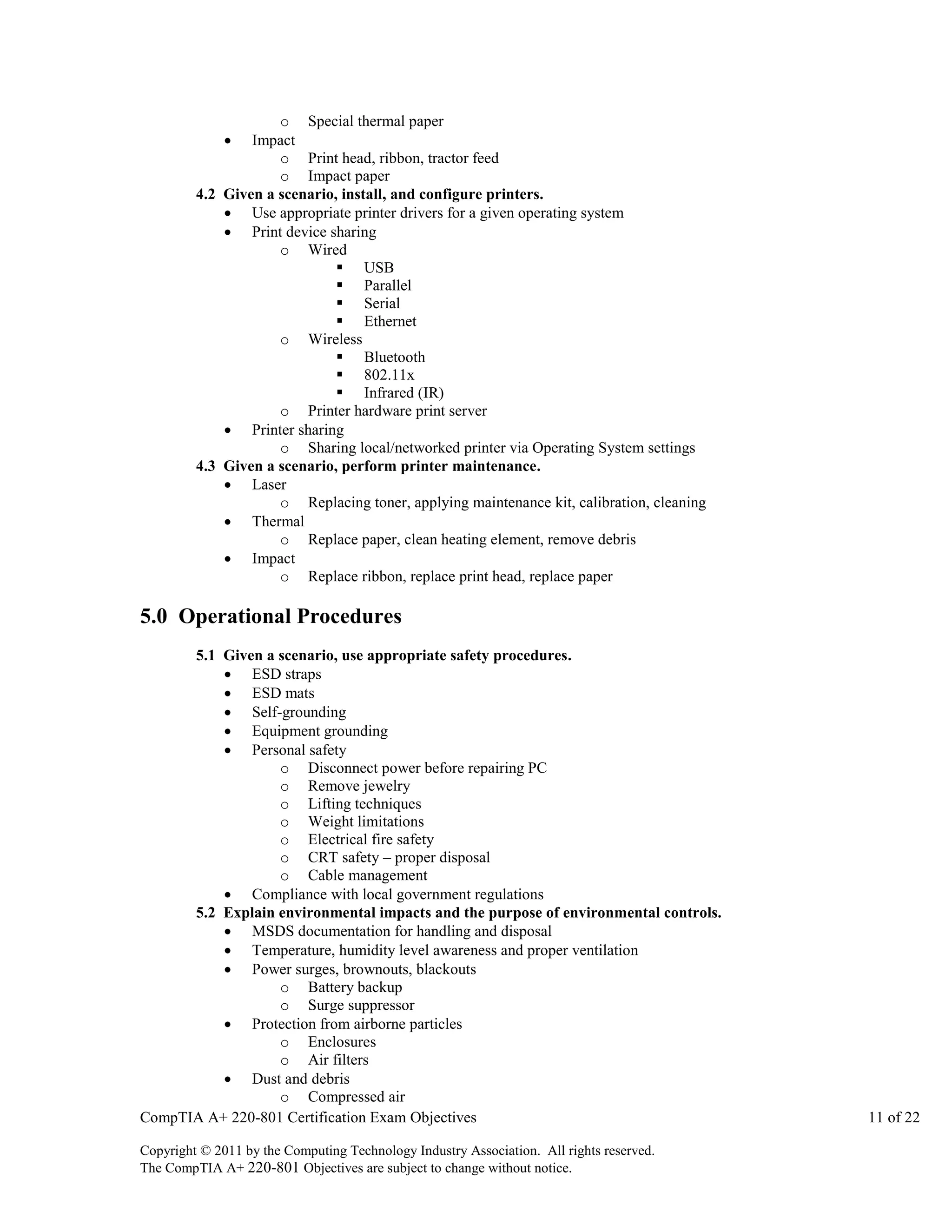 o Special thermal paper
Impact
o Print head, ribbon, tractor feed
o Impact paper
4.2 Given a scenario, install, and configure printers.
 Use appropriate printer drivers for a given operating system
 Print device sharing
o Wired
 USB
 Parallel
 Serial
 Ethernet
o Wireless
 Bluetooth
 802.11x
 Infrared (IR)
o Printer hardware print server
 Printer sharing
o Sharing local/networked printer via Operating System settings
4.3 Given a scenario, perform printer maintenance.
 Laser
o Replacing toner, applying maintenance kit, calibration, cleaning
 Thermal
o Replace paper, clean heating element, remove debris
 Impact
o Replace ribbon, replace print head, replace paper


5.0 Operational Procedures
5.1 Given a scenario, use appropriate safety procedures.
 ESD straps
 ESD mats
 Self-grounding
 Equipment grounding
 Personal safety
o Disconnect power before repairing PC
o Remove jewelry
o Lifting techniques
o Weight limitations
o Electrical fire safety
o CRT safety – proper disposal
o Cable management
 Compliance with local government regulations
5.2 Explain environmental impacts and the purpose of environmental controls.
 MSDS documentation for handling and disposal
 Temperature, humidity level awareness and proper ventilation
 Power surges, brownouts, blackouts
o Battery backup
o Surge suppressor
 Protection from airborne particles
o Enclosures
o Air filters
 Dust and debris
o Compressed air
CompTIA A+ 220-801 Certification Exam Objectives
Copyright © 2011 by the Computing Technology Industry Association. All rights reserved.
The CompTIA A+ 220-801 Objectives are subject to change without notice.

11 of 22

 