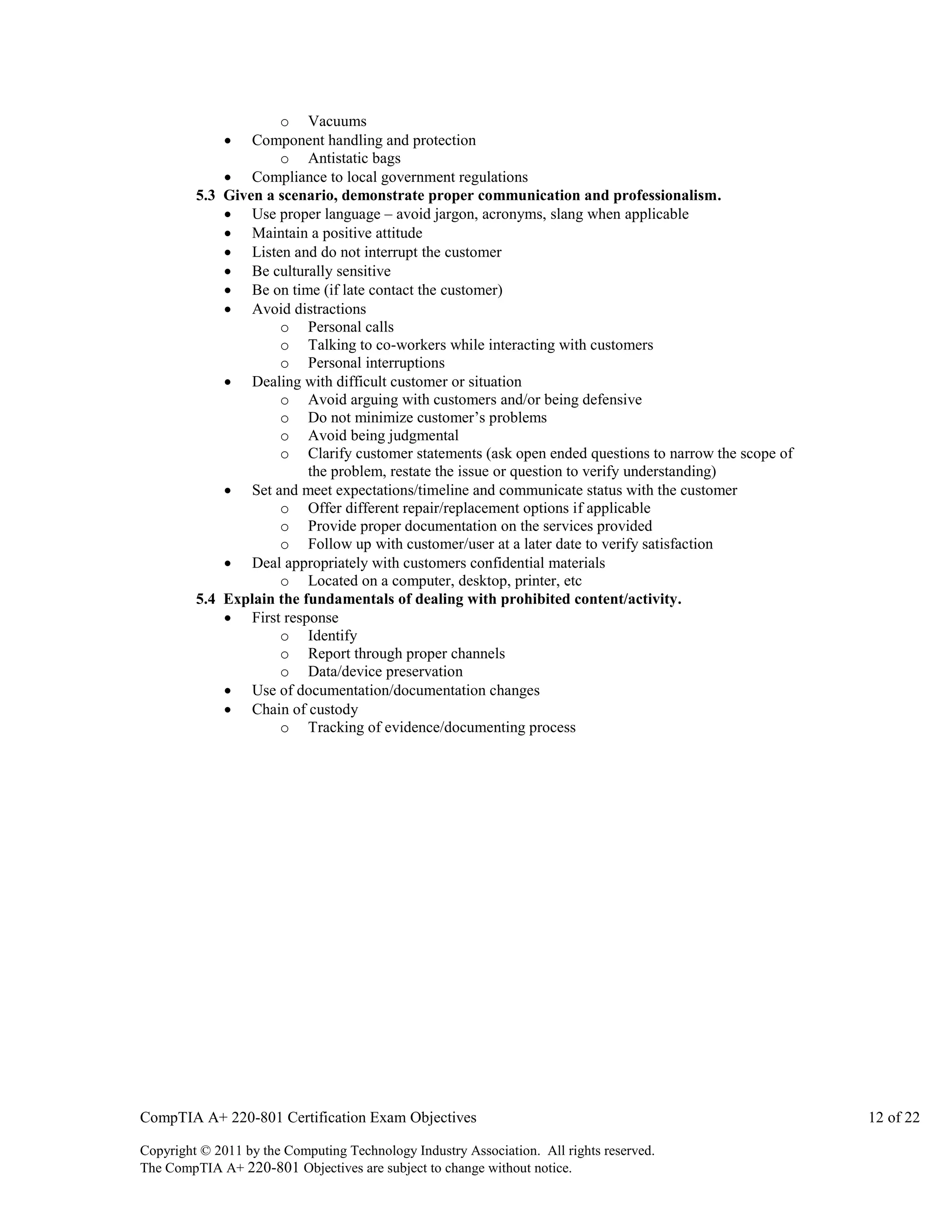 o Vacuums
Component handling and protection
o Antistatic bags
 Compliance to local government regulations
5.3 Given a scenario, demonstrate proper communication and professionalism.
 Use proper language – avoid jargon, acronyms, slang when applicable
 Maintain a positive attitude
 Listen and do not interrupt the customer
 Be culturally sensitive
 Be on time (if late contact the customer)
 Avoid distractions
o Personal calls
o Talking to co-workers while interacting with customers
o Personal interruptions
 Dealing with difficult customer or situation
o Avoid arguing with customers and/or being defensive
o Do not minimize customer’s problems
o Avoid being judgmental
o Clarify customer statements (ask open ended questions to narrow the scope of
the problem, restate the issue or question to verify understanding)
 Set and meet expectations/timeline and communicate status with the customer
o Offer different repair/replacement options if applicable
o Provide proper documentation on the services provided
o Follow up with customer/user at a later date to verify satisfaction
 Deal appropriately with customers confidential materials
o Located on a computer, desktop, printer, etc
5.4 Explain the fundamentals of dealing with prohibited content/activity.
 First response
o Identify
o Report through proper channels
o Data/device preservation
 Use of documentation/documentation changes
 Chain of custody
o Tracking of evidence/documenting process


CompTIA A+ 220-801 Certification Exam Objectives
Copyright © 2011 by the Computing Technology Industry Association. All rights reserved.
The CompTIA A+ 220-801 Objectives are subject to change without notice.

12 of 22

 