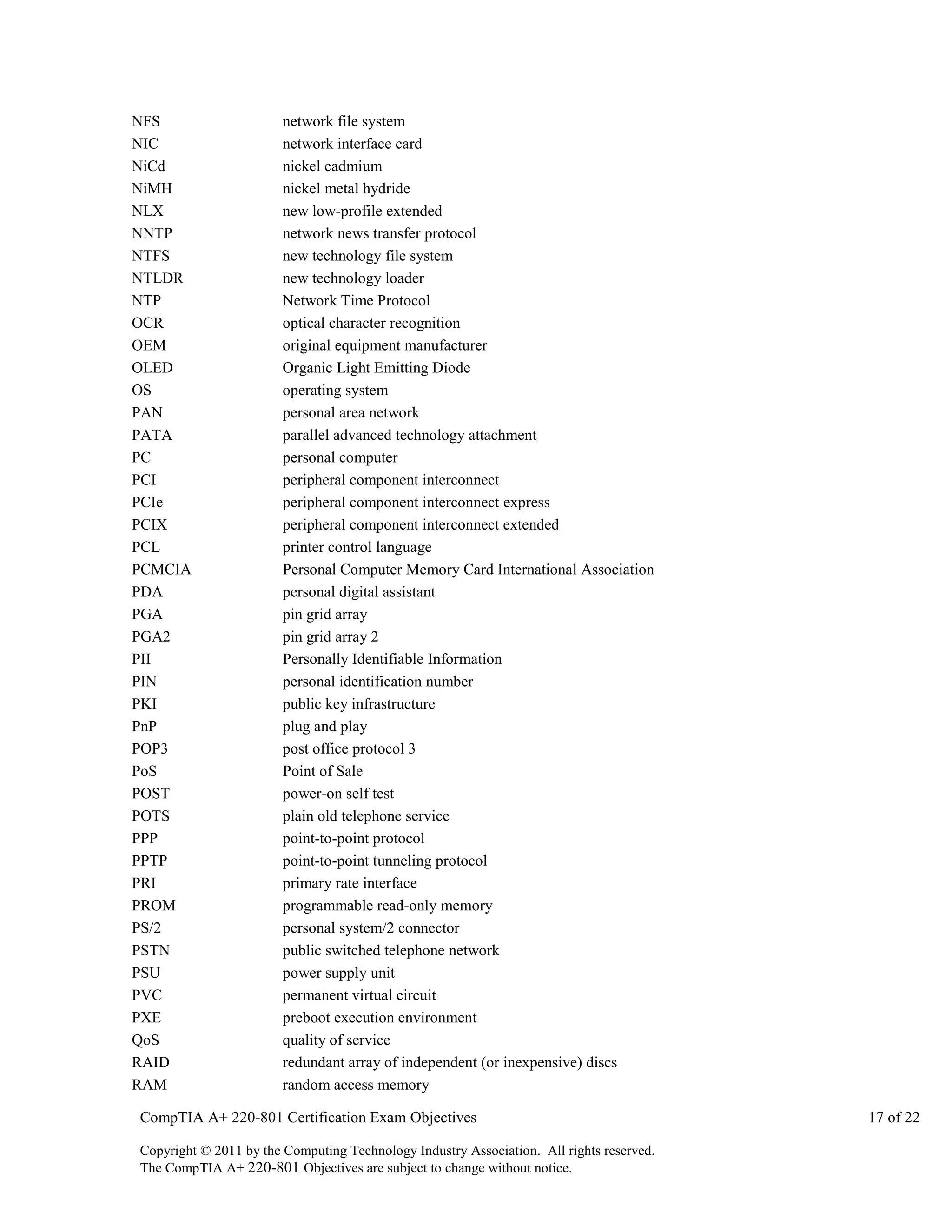 NFS
NIC
NiCd
NiMH
NLX
NNTP
NTFS
NTLDR
NTP
OCR
OEM
OLED
OS
PAN
PATA
PC
PCI
PCIe
PCIX
PCL
PCMCIA
PDA
PGA
PGA2
PII
PIN
PKI
PnP
POP3
PoS
POST
POTS
PPP
PPTP
PRI
PROM
PS/2
PSTN
PSU
PVC
PXE
QoS
RAID
RAM

network file system
network interface card
nickel cadmium
nickel metal hydride
new low-profile extended
network news transfer protocol
new technology file system
new technology loader
Network Time Protocol
optical character recognition
original equipment manufacturer
Organic Light Emitting Diode
operating system
personal area network
parallel advanced technology attachment
personal computer
peripheral component interconnect
peripheral component interconnect express
peripheral component interconnect extended
printer control language
Personal Computer Memory Card International Association
personal digital assistant
pin grid array
pin grid array 2
Personally Identifiable Information
personal identification number
public key infrastructure
plug and play
post office protocol 3
Point of Sale
power-on self test
plain old telephone service
point-to-point protocol
point-to-point tunneling protocol
primary rate interface
programmable read-only memory
personal system/2 connector
public switched telephone network
power supply unit
permanent virtual circuit
preboot execution environment
quality of service
redundant array of independent (or inexpensive) discs
random access memory

CompTIA A+ 220-801 Certification Exam Objectives
Copyright © 2011 by the Computing Technology Industry Association. All rights reserved.
The CompTIA A+ 220-801 Objectives are subject to change without notice.

17 of 22

 