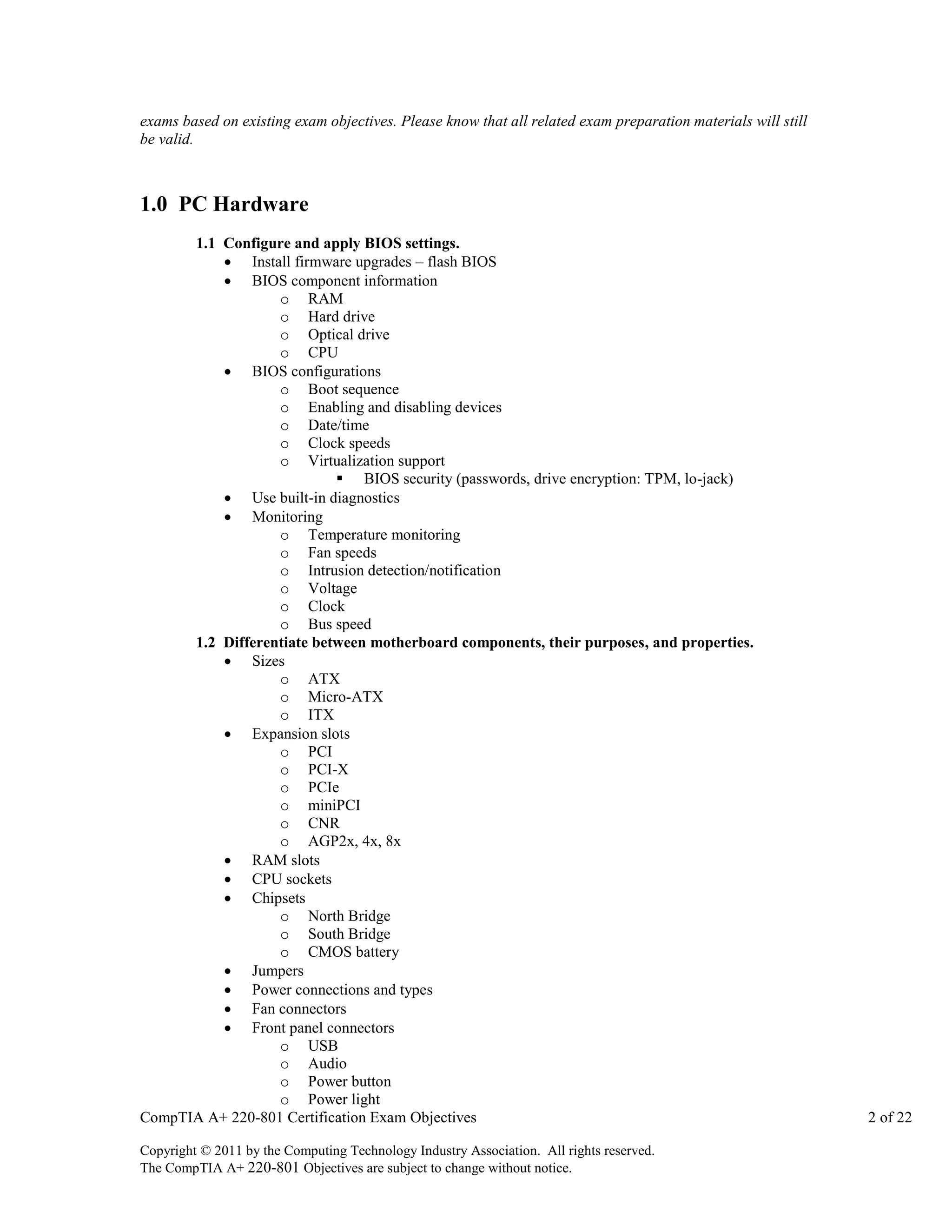 exams based on existing exam objectives. Please know that all related exam preparation materials will still
be valid.

1.0 PC Hardware
1.1 Configure and apply BIOS settings.
 Install firmware upgrades – flash BIOS
 BIOS component information
o RAM
o Hard drive
o Optical drive
o CPU
 BIOS configurations
o Boot sequence
o Enabling and disabling devices
o Date/time
o Clock speeds
o Virtualization support
 BIOS security (passwords, drive encryption: TPM, lo-jack)
 Use built-in diagnostics
 Monitoring
o Temperature monitoring
o Fan speeds
o Intrusion detection/notification
o Voltage
o Clock
o Bus speed
1.2 Differentiate between motherboard components, their purposes, and properties.
 Sizes
o ATX
o Micro-ATX
o ITX
 Expansion slots
o PCI
o PCI-X
o PCIe
o miniPCI
o CNR
o AGP2x, 4x, 8x
 RAM slots
 CPU sockets
 Chipsets
o North Bridge
o South Bridge
o CMOS battery
 Jumpers
 Power connections and types
 Fan connectors
 Front panel connectors
o USB
o Audio
o Power button
o Power light
CompTIA A+ 220-801 Certification Exam Objectives
Copyright © 2011 by the Computing Technology Industry Association. All rights reserved.
The CompTIA A+ 220-801 Objectives are subject to change without notice.

2 of 22

 