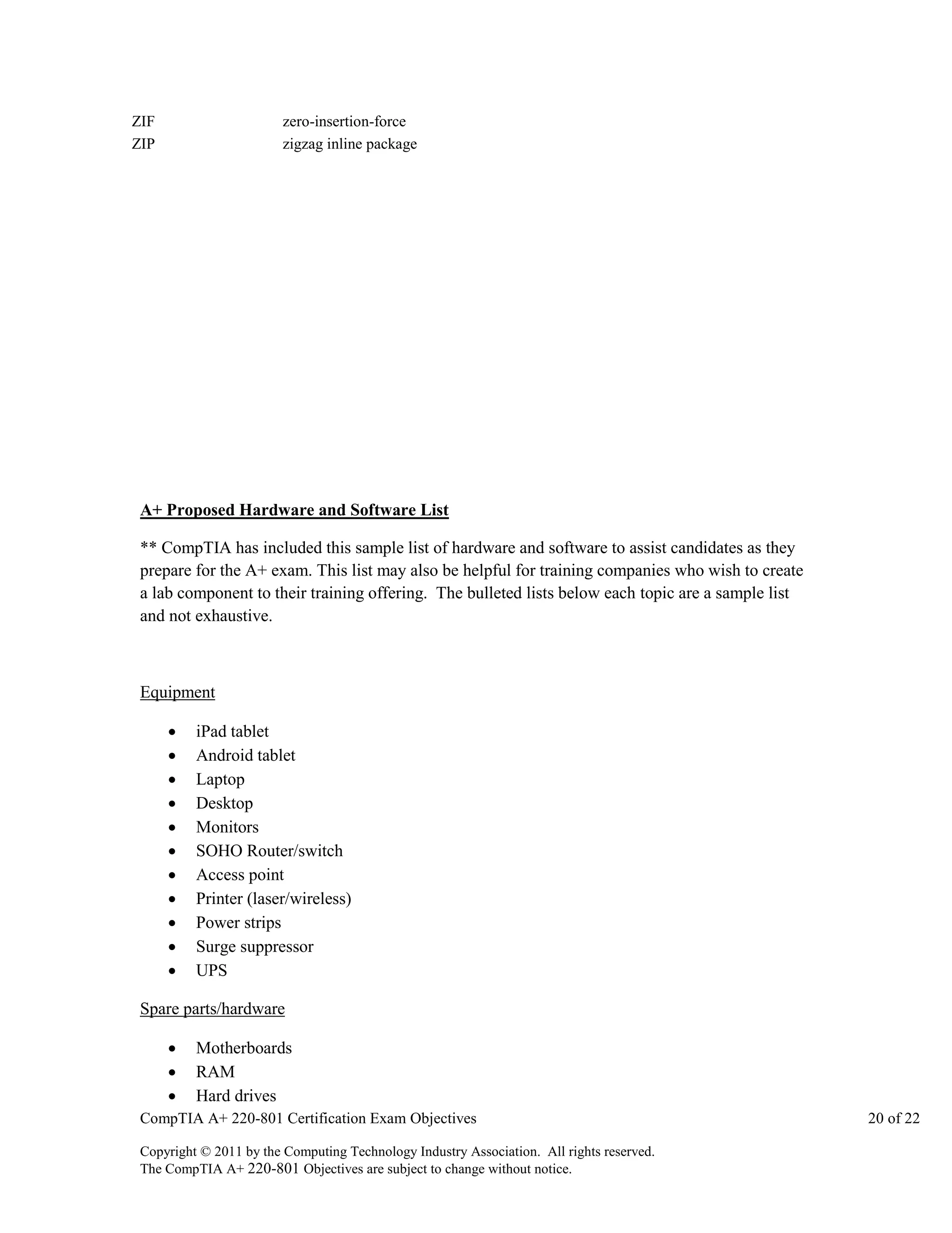 ZIF
ZIP

zero-insertion-force
zigzag inline package

A+ Proposed Hardware and Software List
** CompTIA has included this sample list of hardware and software to assist candidates as they
prepare for the A+ exam. This list may also be helpful for training companies who wish to create
a lab component to their training offering. The bulleted lists below each topic are a sample list
and not exhaustive.

Equipment












iPad tablet
Android tablet
Laptop
Desktop
Monitors
SOHO Router/switch
Access point
Printer (laser/wireless)
Power strips
Surge suppressor
UPS

Spare parts/hardware




Motherboards
RAM
Hard drives

CompTIA A+ 220-801 Certification Exam Objectives
Copyright © 2011 by the Computing Technology Industry Association. All rights reserved.
The CompTIA A+ 220-801 Objectives are subject to change without notice.

20 of 22

 