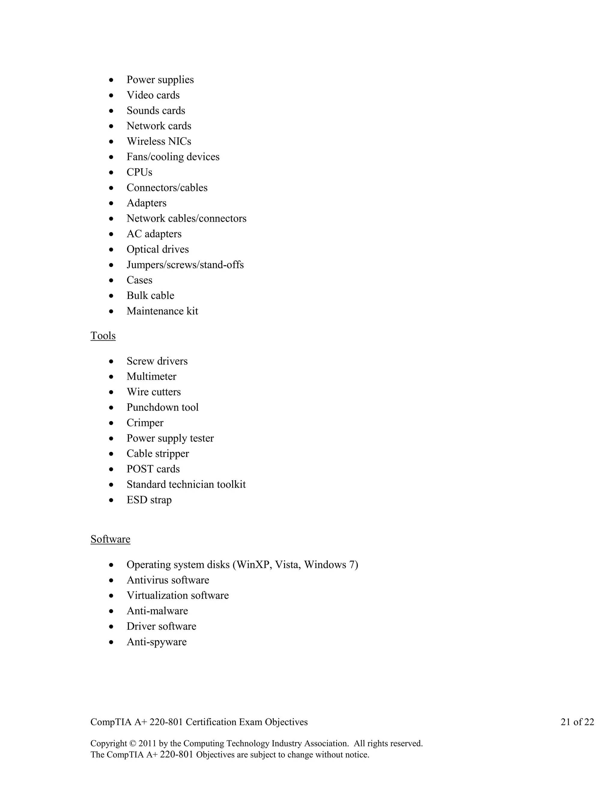 
















Power supplies
Video cards
Sounds cards
Network cards
Wireless NICs
Fans/cooling devices
CPUs
Connectors/cables
Adapters
Network cables/connectors
AC adapters
Optical drives
Jumpers/screws/stand-offs
Cases
Bulk cable
Maintenance kit

Tools











Screw drivers
Multimeter
Wire cutters
Punchdown tool
Crimper
Power supply tester
Cable stripper
POST cards
Standard technician toolkit
ESD strap

Software







Operating system disks (WinXP, Vista, Windows 7)
Antivirus software
Virtualization software
Anti-malware
Driver software
Anti-spyware

CompTIA A+ 220-801 Certification Exam Objectives
Copyright © 2011 by the Computing Technology Industry Association. All rights reserved.
The CompTIA A+ 220-801 Objectives are subject to change without notice.

21 of 22

 