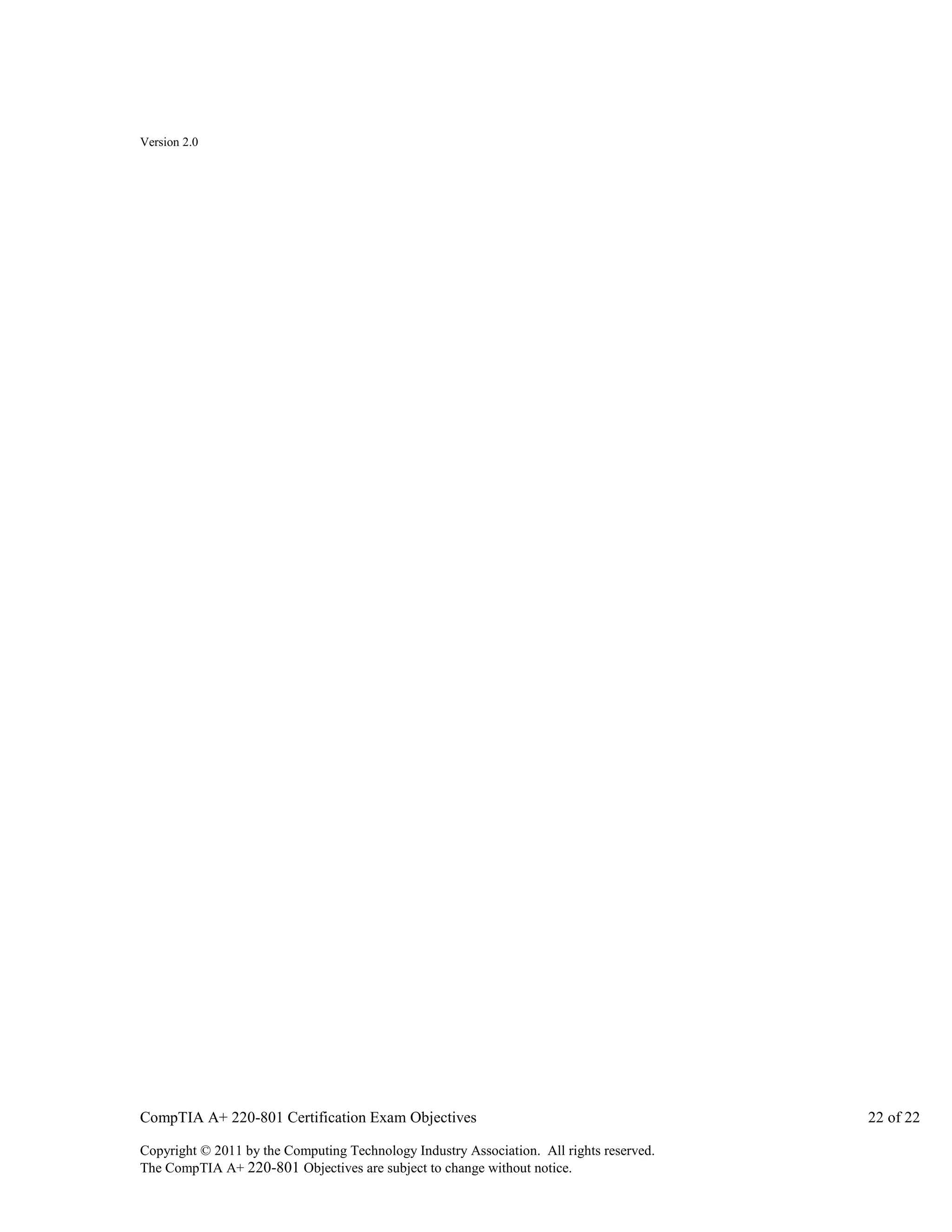 Version 2.0

CompTIA A+ 220-801 Certification Exam Objectives
Copyright © 2011 by the Computing Technology Industry Association. All rights reserved.
The CompTIA A+ 220-801 Objectives are subject to change without notice.

22 of 22

 