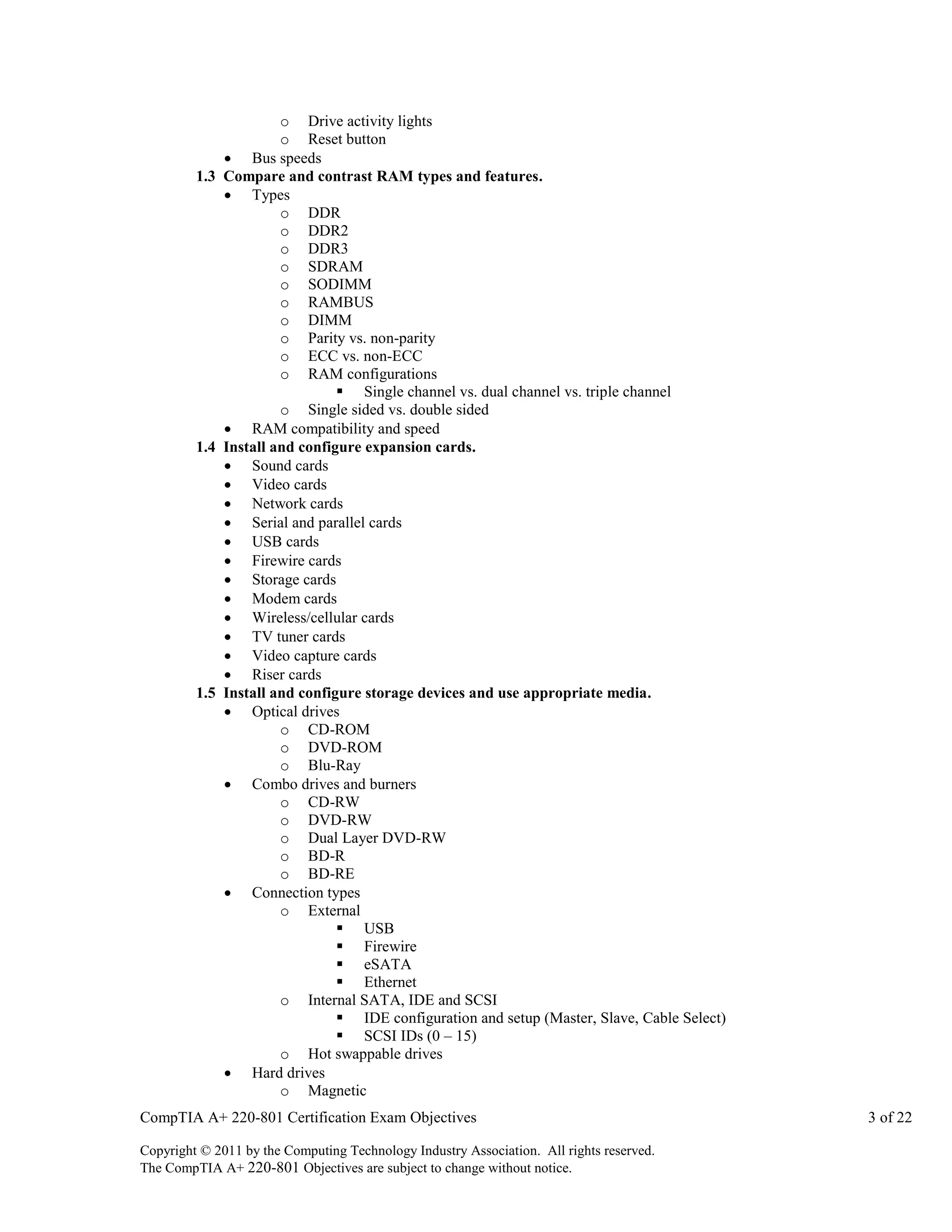 o Drive activity lights
o Reset button
 Bus speeds
1.3 Compare and contrast RAM types and features.
 Types
o DDR
o DDR2
o DDR3
o SDRAM
o SODIMM
o RAMBUS
o DIMM
o Parity vs. non-parity
o ECC vs. non-ECC
o RAM configurations
 Single channel vs. dual channel vs. triple channel
o Single sided vs. double sided
 RAM compatibility and speed
1.4 Install and configure expansion cards.
 Sound cards
 Video cards
 Network cards
 Serial and parallel cards
 USB cards
 Firewire cards
 Storage cards
 Modem cards
 Wireless/cellular cards
 TV tuner cards
 Video capture cards
 Riser cards
1.5 Install and configure storage devices and use appropriate media.
 Optical drives
o CD-ROM
o DVD-ROM
o Blu-Ray
 Combo drives and burners
o CD-RW
o DVD-RW
o Dual Layer DVD-RW
o BD-R
o BD-RE
 Connection types
o External
 USB
 Firewire
 eSATA
 Ethernet
o Internal SATA, IDE and SCSI
 IDE configuration and setup (Master, Slave, Cable Select)
 SCSI IDs (0 – 15)
o Hot swappable drives
 Hard drives
o Magnetic
CompTIA A+ 220-801 Certification Exam Objectives
Copyright © 2011 by the Computing Technology Industry Association. All rights reserved.
The CompTIA A+ 220-801 Objectives are subject to change without notice.

3 of 22

 