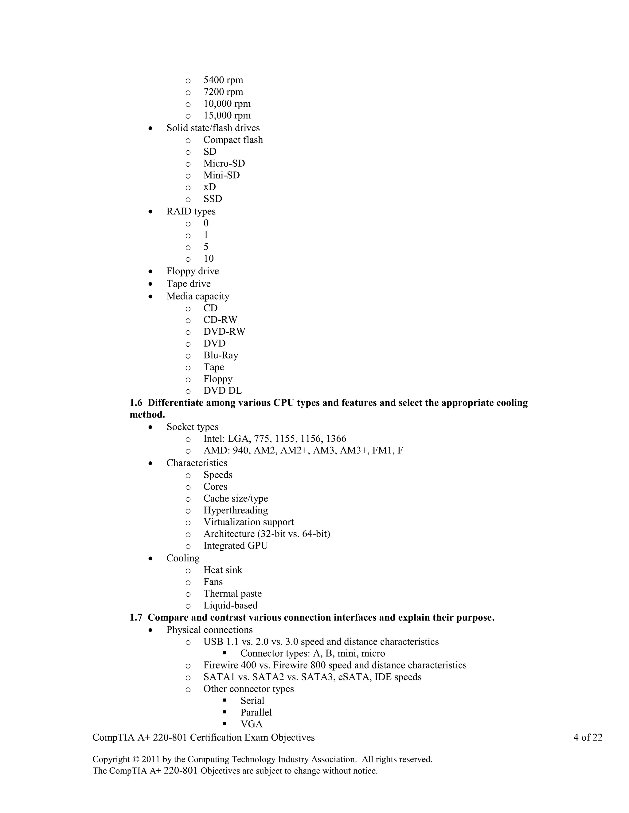 o 5400 rpm
o 7200 rpm
o 10,000 rpm
o 15,000 rpm
 Solid state/flash drives
o Compact flash
o SD
o Micro-SD
o Mini-SD
o xD
o SSD
 RAID types
o 0
o 1
o 5
o 10
 Floppy drive
 Tape drive
 Media capacity
o CD
o CD-RW
o DVD-RW
o DVD
o Blu-Ray
o Tape
o Floppy
o DVD DL
1.6 Differentiate among various CPU types and features and select the appropriate cooling
method.
 Socket types
o Intel: LGA, 775, 1155, 1156, 1366
o AMD: 940, AM2, AM2+, AM3, AM3+, FM1, F
 Characteristics
o Speeds
o Cores
o Cache size/type
o Hyperthreading
o Virtualization support
o Architecture (32-bit vs. 64-bit)
o Integrated GPU
 Cooling
o Heat sink
o Fans
o Thermal paste
o Liquid-based
1.7 Compare and contrast various connection interfaces and explain their purpose.
 Physical connections
o USB 1.1 vs. 2.0 vs. 3.0 speed and distance characteristics
 Connector types: A, B, mini, micro
o Firewire 400 vs. Firewire 800 speed and distance characteristics
o SATA1 vs. SATA2 vs. SATA3, eSATA, IDE speeds
o Other connector types
 Serial
 Parallel
 VGA
CompTIA A+ 220-801 Certification Exam Objectives
Copyright © 2011 by the Computing Technology Industry Association. All rights reserved.
The CompTIA A+ 220-801 Objectives are subject to change without notice.

4 of 22

 