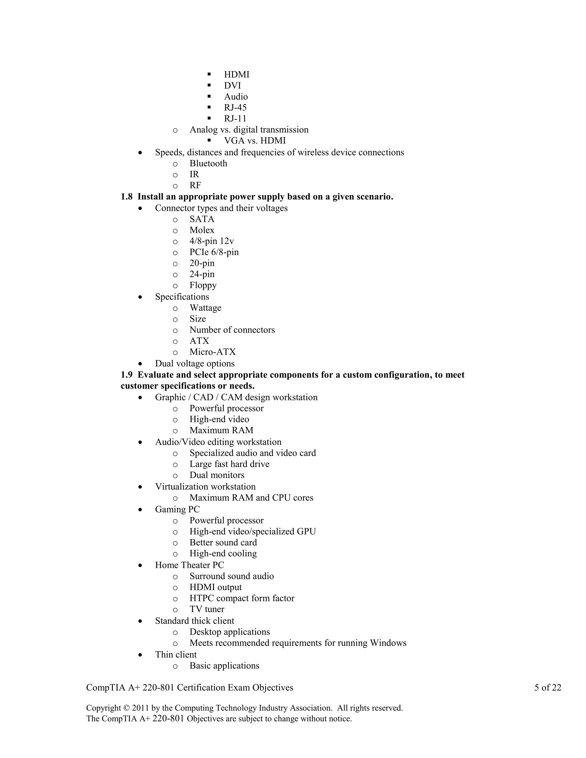  HDMI
 DVI
 Audio
 RJ-45
 RJ-11
o Analog vs. digital transmission
 VGA vs. HDMI
 Speeds, distances and frequencies of wireless device connections
o Bluetooth
o IR
o RF
1.8 Install an appropriate power supply based on a given scenario.
 Connector types and their voltages
o SATA
o Molex
o 4/8-pin 12v
o PCIe 6/8-pin
o 20-pin
o 24-pin
o Floppy
 Specifications
o Wattage
o Size
o Number of connectors
o ATX
o Micro-ATX
 Dual voltage options
1.9 Evaluate and select appropriate components for a custom configuration, to meet
customer specifications or needs.
 Graphic / CAD / CAM design workstation
o Powerful processor
o High-end video
o Maximum RAM
 Audio/Video editing workstation
o Specialized audio and video card
o Large fast hard drive
o Dual monitors
 Virtualization workstation
o Maximum RAM and CPU cores
 Gaming PC
o Powerful processor
o High-end video/specialized GPU
o Better sound card
o High-end cooling
 Home Theater PC
o Surround sound audio
o HDMI output
o HTPC compact form factor
o TV tuner
 Standard thick client
o Desktop applications
o Meets recommended requirements for running Windows
 Thin client
o Basic applications
CompTIA A+ 220-801 Certification Exam Objectives
Copyright © 2011 by the Computing Technology Industry Association. All rights reserved.
The CompTIA A+ 220-801 Objectives are subject to change without notice.

5 of 22

 