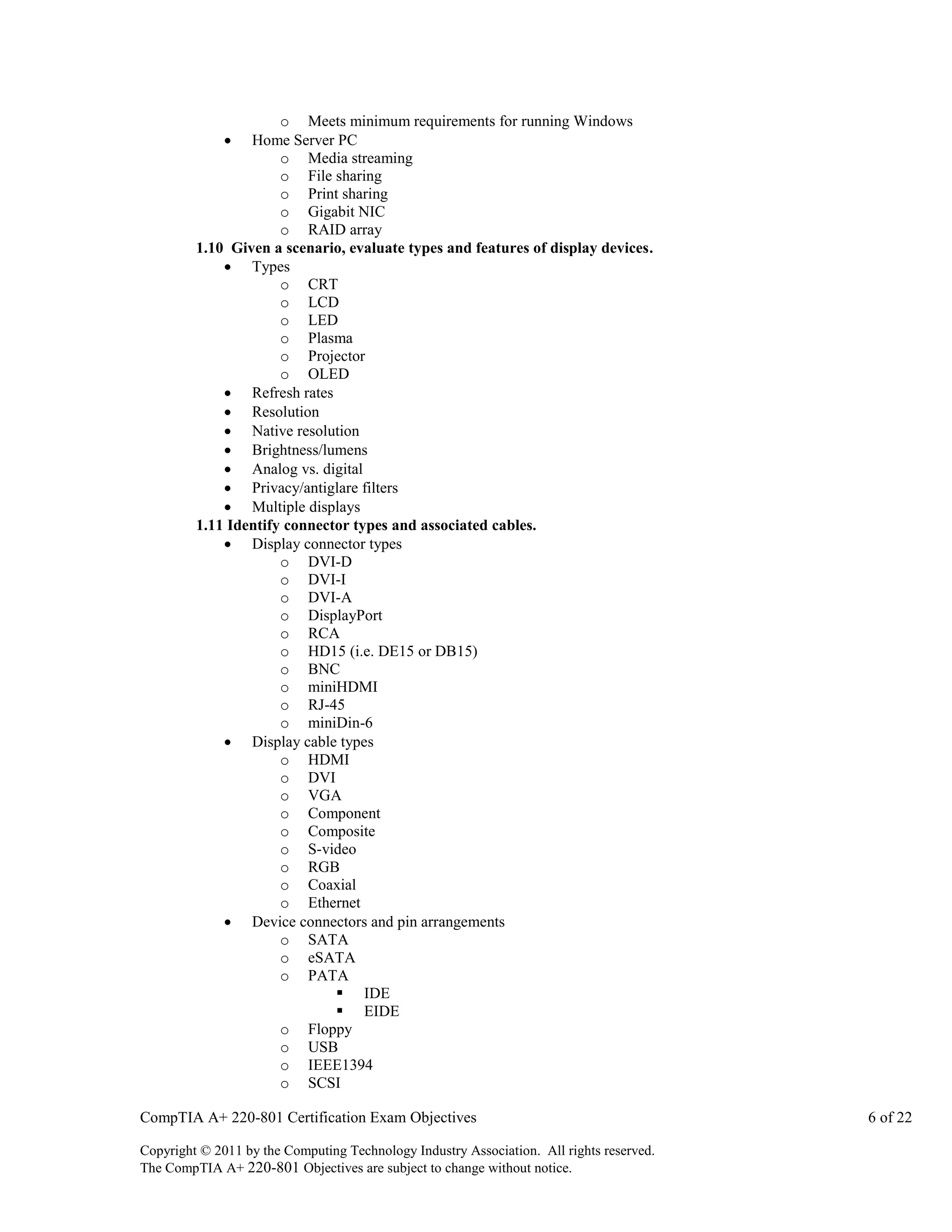 o Meets minimum requirements for running Windows
Home Server PC
o Media streaming
o File sharing
o Print sharing
o Gigabit NIC
o RAID array
1.10 Given a scenario, evaluate types and features of display devices.
 Types
o CRT
o LCD
o LED
o Plasma
o Projector
o OLED
 Refresh rates
 Resolution
 Native resolution
 Brightness/lumens
 Analog vs. digital
 Privacy/antiglare filters
 Multiple displays
1.11 Identify connector types and associated cables.
 Display connector types
o DVI-D
o DVI-I
o DVI-A
o DisplayPort
o RCA
o HD15 (i.e. DE15 or DB15)
o BNC
o miniHDMI
o RJ-45
o miniDin-6
 Display cable types
o HDMI
o DVI
o VGA
o Component
o Composite
o S-video
o RGB
o Coaxial
o Ethernet
 Device connectors and pin arrangements
o SATA
o eSATA
o PATA
 IDE
 EIDE
o Floppy
o USB
o IEEE1394
o SCSI


CompTIA A+ 220-801 Certification Exam Objectives
Copyright © 2011 by the Computing Technology Industry Association. All rights reserved.
The CompTIA A+ 220-801 Objectives are subject to change without notice.

6 of 22

 
