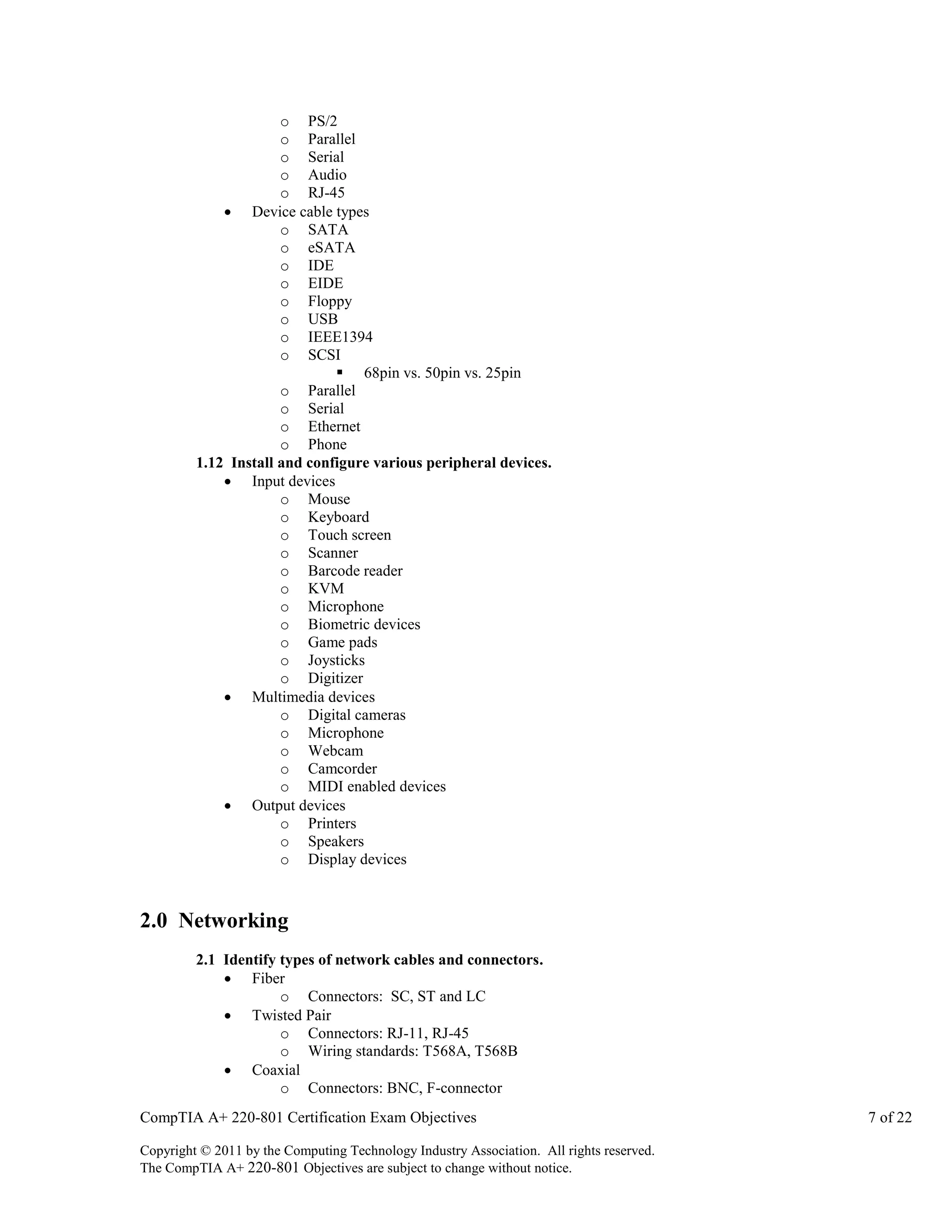 o PS/2
o Parallel
o Serial
o Audio
o RJ-45
 Device cable types
o SATA
o eSATA
o IDE
o EIDE
o Floppy
o USB
o IEEE1394
o SCSI
 68pin vs. 50pin vs. 25pin
o Parallel
o Serial
o Ethernet
o Phone
1.12 Install and configure various peripheral devices.
 Input devices
o Mouse
o Keyboard
o Touch screen
o Scanner
o Barcode reader
o KVM
o Microphone
o Biometric devices
o Game pads
o Joysticks
o Digitizer
 Multimedia devices
o Digital cameras
o Microphone
o Webcam
o Camcorder
o MIDI enabled devices
 Output devices
o Printers
o Speakers
o Display devices

2.0 Networking
2.1 Identify types of network cables and connectors.
 Fiber
o Connectors: SC, ST and LC
 Twisted Pair
o Connectors: RJ-11, RJ-45
o Wiring standards: T568A, T568B
 Coaxial
o Connectors: BNC, F-connector
CompTIA A+ 220-801 Certification Exam Objectives
Copyright © 2011 by the Computing Technology Industry Association. All rights reserved.
The CompTIA A+ 220-801 Objectives are subject to change without notice.

7 of 22

 