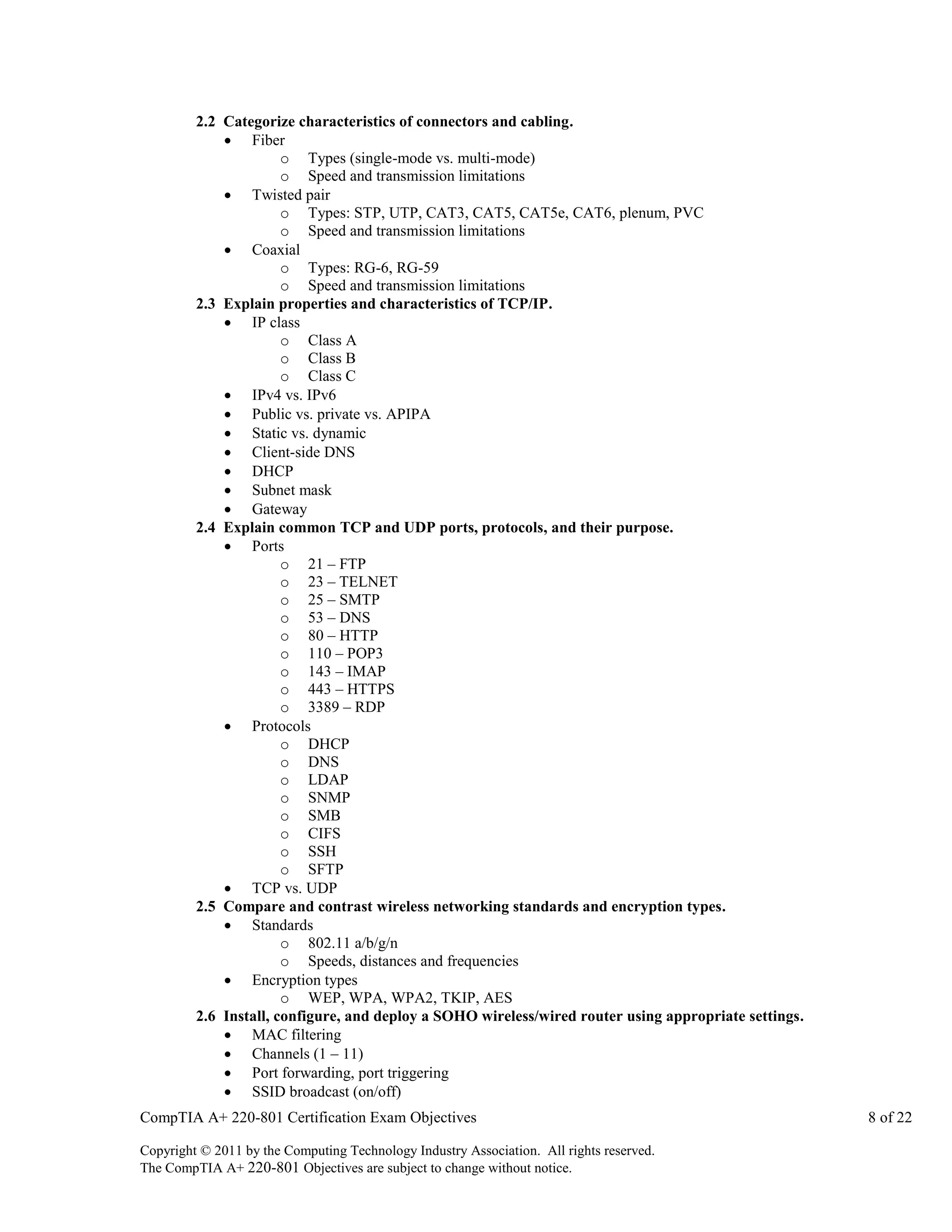 2.2 Categorize characteristics of connectors and cabling.
 Fiber
o Types (single-mode vs. multi-mode)
o Speed and transmission limitations
 Twisted pair
o Types: STP, UTP, CAT3, CAT5, CAT5e, CAT6, plenum, PVC
o Speed and transmission limitations
 Coaxial
o Types: RG-6, RG-59
o Speed and transmission limitations
2.3 Explain properties and characteristics of TCP/IP.
 IP class
o Class A
o Class B
o Class C
 IPv4 vs. IPv6
 Public vs. private vs. APIPA
 Static vs. dynamic
 Client-side DNS
 DHCP
 Subnet mask
 Gateway
2.4 Explain common TCP and UDP ports, protocols, and their purpose.
 Ports
o 21 – FTP
o 23 – TELNET
o 25 – SMTP
o 53 – DNS
o 80 – HTTP
o 110 – POP3
o 143 – IMAP
o 443 – HTTPS
o 3389 – RDP
 Protocols
o DHCP
o DNS
o LDAP
o SNMP
o SMB
o CIFS
o SSH
o SFTP
 TCP vs. UDP
2.5 Compare and contrast wireless networking standards and encryption types.
 Standards
o 802.11 a/b/g/n
o Speeds, distances and frequencies
 Encryption types
o WEP, WPA, WPA2, TKIP, AES
2.6 Install, configure, and deploy a SOHO wireless/wired router using appropriate settings.
 MAC filtering
 Channels (1 – 11)
 Port forwarding, port triggering
 SSID broadcast (on/off)
CompTIA A+ 220-801 Certification Exam Objectives
Copyright © 2011 by the Computing Technology Industry Association. All rights reserved.
The CompTIA A+ 220-801 Objectives are subject to change without notice.

8 of 22

 