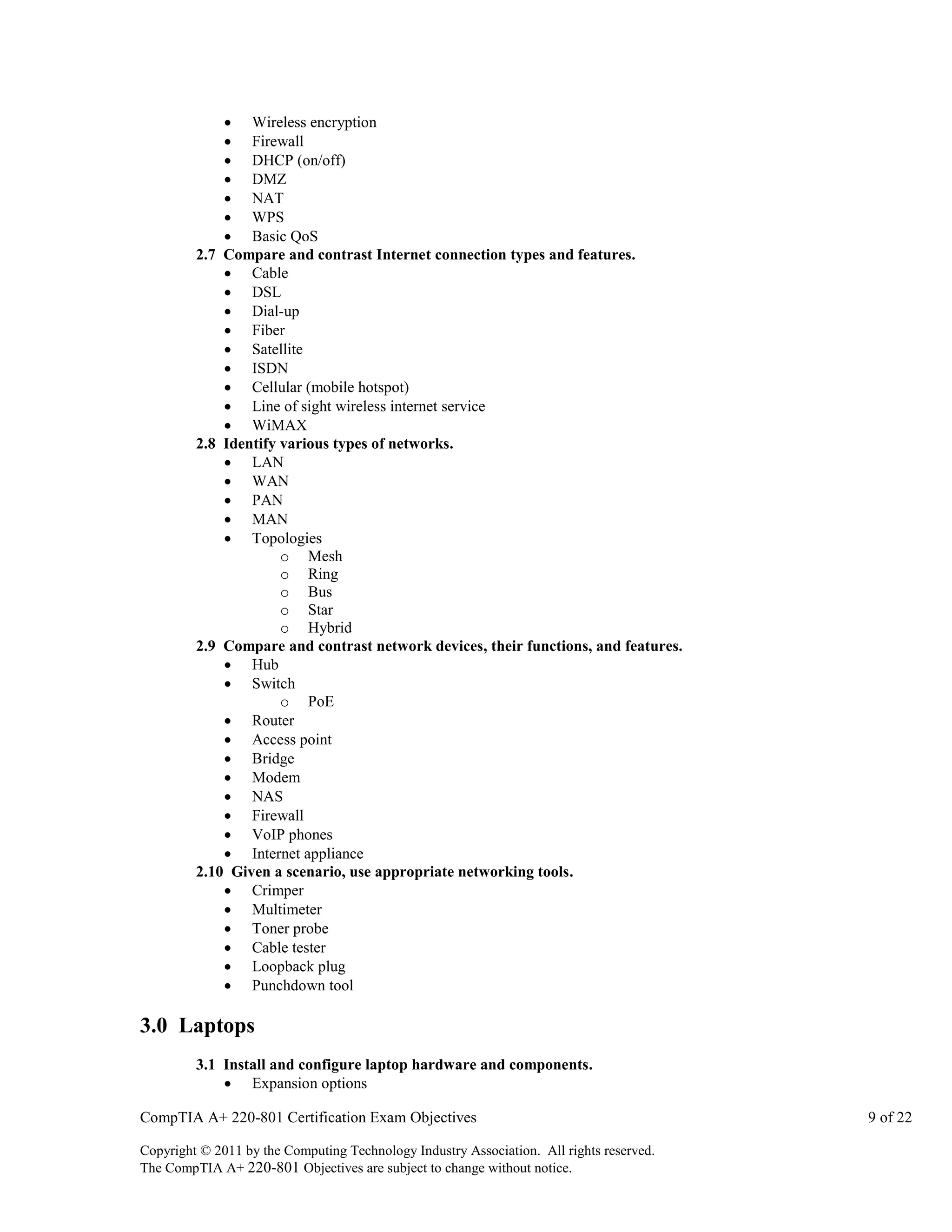  Wireless encryption
 Firewall
 DHCP (on/off)
 DMZ
 NAT
 WPS
 Basic QoS
2.7 Compare and contrast Internet connection types and features.
 Cable
 DSL
 Dial-up
 Fiber
 Satellite
 ISDN
 Cellular (mobile hotspot)
 Line of sight wireless internet service
 WiMAX
2.8 Identify various types of networks.
 LAN
 WAN
 PAN
 MAN
 Topologies
o Mesh
o Ring
o Bus
o Star
o Hybrid
2.9 Compare and contrast network devices, their functions, and features.
 Hub
 Switch
o PoE
 Router
 Access point
 Bridge
 Modem
 NAS
 Firewall
 VoIP phones
 Internet appliance
2.10 Given a scenario, use appropriate networking tools.
 Crimper
 Multimeter
 Toner probe
 Cable tester
 Loopback plug
 Punchdown tool

3.0 Laptops
3.1 Install and configure laptop hardware and components.
 Expansion options
CompTIA A+ 220-801 Certification Exam Objectives
Copyright © 2011 by the Computing Technology Industry Association. All rights reserved.
The CompTIA A+ 220-801 Objectives are subject to change without notice.

9 of 22

 