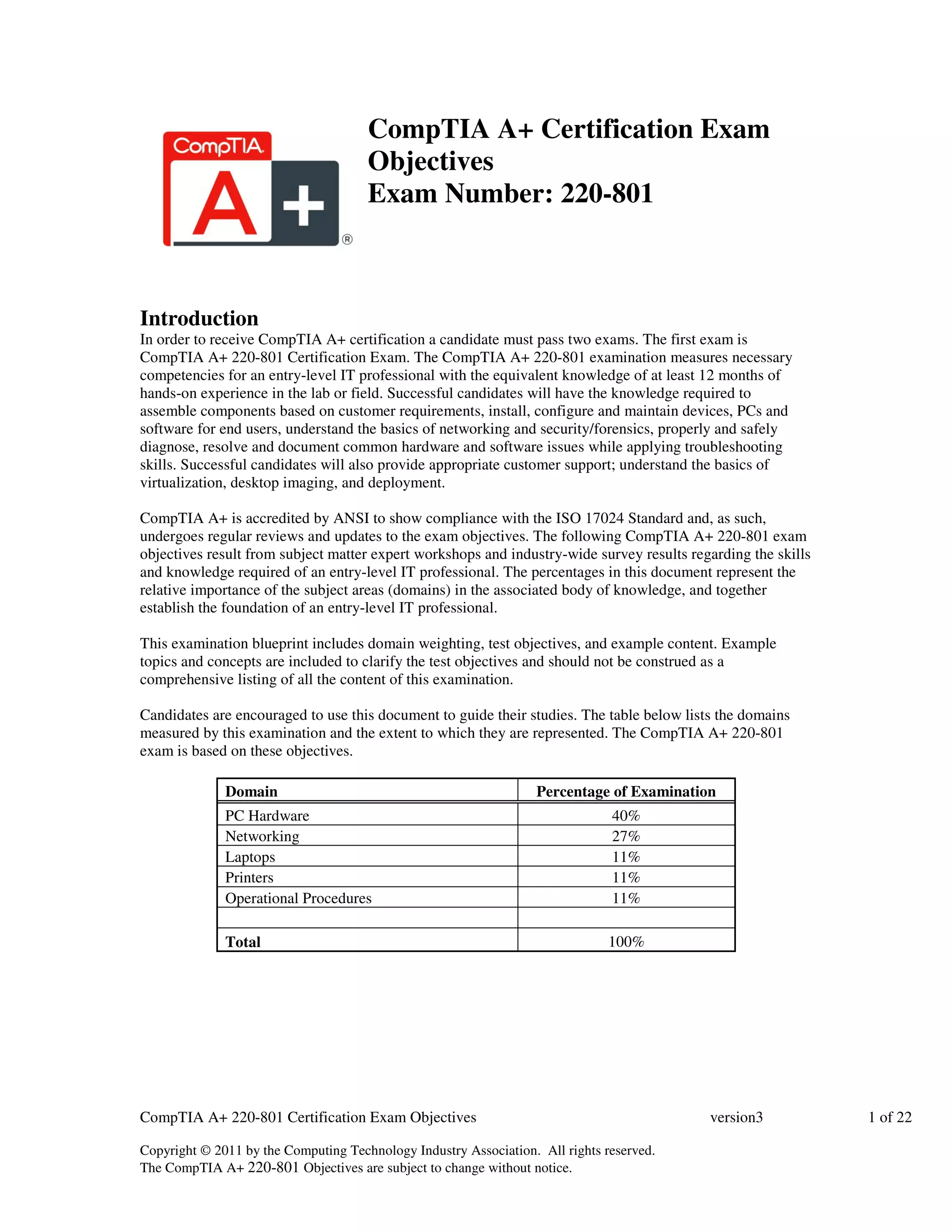 CompTIA A+ Certification Exam 
Objectives 
Exam Number: 220-801 
Introduction 
In order to receive CompTIA A+ certification a candidate must pass two exams. The first exam is 
CompTIA A+ 220-801 Certification Exam. The CompTIA A+ 220-801 examination measures necessary 
competencies for an entry-level IT professional with the equivalent knowledge of at least 12 months of 
hands-on experience in the lab or field. Successful candidates will have the knowledge required to 
assemble components based on customer requirements, install, configure and maintain devices, PCs and 
software for end users, understand the basics of networking and security/forensics, properly and safely 
diagnose, resolve and document common hardware and software issues while applying troubleshooting 
skills. Successful candidates will also provide appropriate customer support; understand the basics of 
virtualization, desktop imaging, and deployment. 
CompTIA A+ is accredited by ANSI to show compliance with the ISO 17024 Standard and, as such, 
undergoes regular reviews and updates to the exam objectives. The following CompTIA A+ 220-801 exam 
objectives result from subject matter expert workshops and industry-wide survey results regarding the skills 
and knowledge required of an entry-level IT professional. The percentages in this document represent the 
relative importance of the subject areas (domains) in the associated body of knowledge, and together 
establish the foundation of an entry-level IT professional. 
This examination blueprint includes domain weighting, test objectives, and example content. Example 
topics and concepts are included to clarify the test objectives and should not be construed as a 
comprehensive listing of all the content of this examination. 
Candidates are encouraged to use this document to guide their studies. The table below lists the domains 
measured by this examination and the extent to which they are represented. The CompTIA A+ 220-801 
exam is based on these objectives. 
Domain Percentage of Examination 
PC Hardware 40% 
Networking 27% 
Laptops 11% 
Printers 11% 
Operational Procedures 11% 
Total 100% 
CompTIA A+ 220-801 Certification Exam Objectives version3 1 of 22 
Copyright © 2011 by the Computing Technology Industry Association. All rights reserved. 
The CompTIA A+ 220-801 Objectives are subject to change without notice. 
 