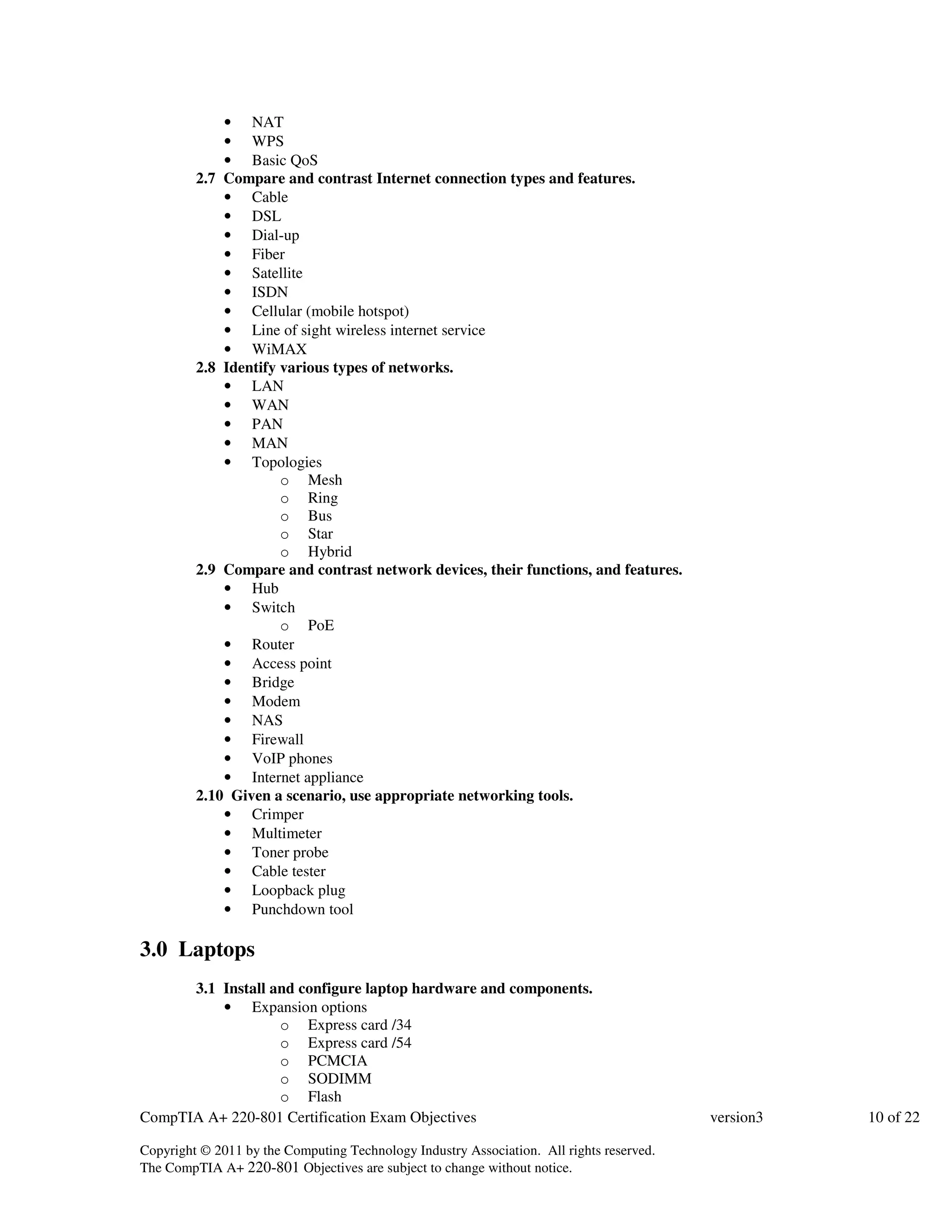 • NAT 
• WPS 
• Basic QoS 
2.7 Compare and contrast Internet connection types and features. 
• Cable 
• DSL 
• Dial-up 
• Fiber 
• Satellite 
• ISDN 
• Cellular (mobile hotspot) 
• Line of sight wireless internet service 
• WiMAX 
2.8 Identify various types of networks. 
• LAN 
• WAN 
• PAN 
• MAN 
• Topologies 
o Mesh 
o Ring 
o Bus 
o Star 
o Hybrid 
2.9 Compare and contrast network devices, their functions, and features. 
• Hub 
• Switch 
o PoE 
• Router 
• Access point 
• Bridge 
• Modem 
• NAS 
• Firewall 
• VoIP phones 
• Internet appliance 
2.10 Given a scenario, use appropriate networking tools. 
• Crimper 
• Multimeter 
• Toner probe 
• Cable tester 
• Loopback plug 
• Punchdown tool 
3.0 Laptops 
3.1 Install and configure laptop hardware and components. 
• Expansion options 
o Express card /34 
o Express card /54 
o PCMCIA 
o SODIMM 
o Flash 
CompTIA A+ 220-801 Certification Exam Objectives version3 10 of 22 
Copyright © 2011 by the Computing Technology Industry Association. All rights reserved. 
The CompTIA A+ 220-801 Objectives are subject to change without notice. 
 