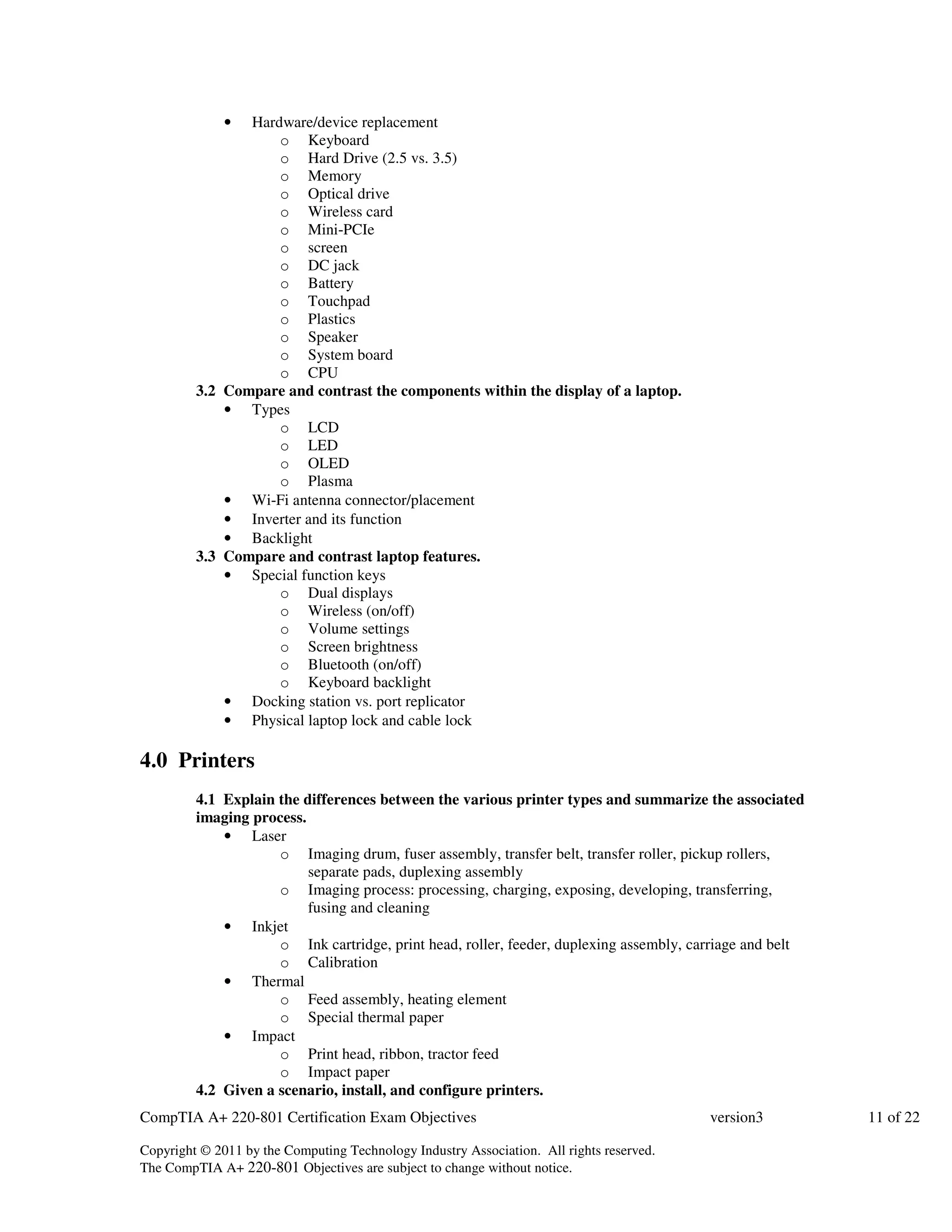 • Hardware/device replacement 
o Keyboard 
o Hard Drive (2.5 vs. 3.5) 
o Memory 
o Optical drive 
o Wireless card 
o Mini-PCIe 
o screen 
o DC jack 
o Battery 
o Touchpad 
o Plastics 
o Speaker 
o System board 
o CPU 
3.2 Compare and contrast the components within the display of a laptop. 
• Types 
o LCD 
o LED 
o OLED 
o Plasma 
• Wi-Fi antenna connector/placement 
• Inverter and its function 
• Backlight 
3.3 Compare and contrast laptop features. 
• Special function keys 
o Dual displays 
o Wireless (on/off) 
o Volume settings 
o Screen brightness 
o Bluetooth (on/off) 
o Keyboard backlight 
• Docking station vs. port replicator 
• Physical laptop lock and cable lock 
4.0 Printers 
4.1 Explain the differences between the various printer types and summarize the associated 
imaging process. 
• Laser 
o Imaging drum, fuser assembly, transfer belt, transfer roller, pickup rollers, 
separate pads, duplexing assembly 
o Imaging process: processing, charging, exposing, developing, transferring, 
fusing and cleaning 
• Inkjet 
o Ink cartridge, print head, roller, feeder, duplexing assembly, carriage and belt 
o Calibration 
• Thermal 
o Feed assembly, heating element 
o Special thermal paper 
• Impact 
o Print head, ribbon, tractor feed 
o Impact paper 
4.2 Given a scenario, install, and configure printers. 
CompTIA A+ 220-801 Certification Exam Objectives version3 11 of 22 
Copyright © 2011 by the Computing Technology Industry Association. All rights reserved. 
The CompTIA A+ 220-801 Objectives are subject to change without notice. 
 