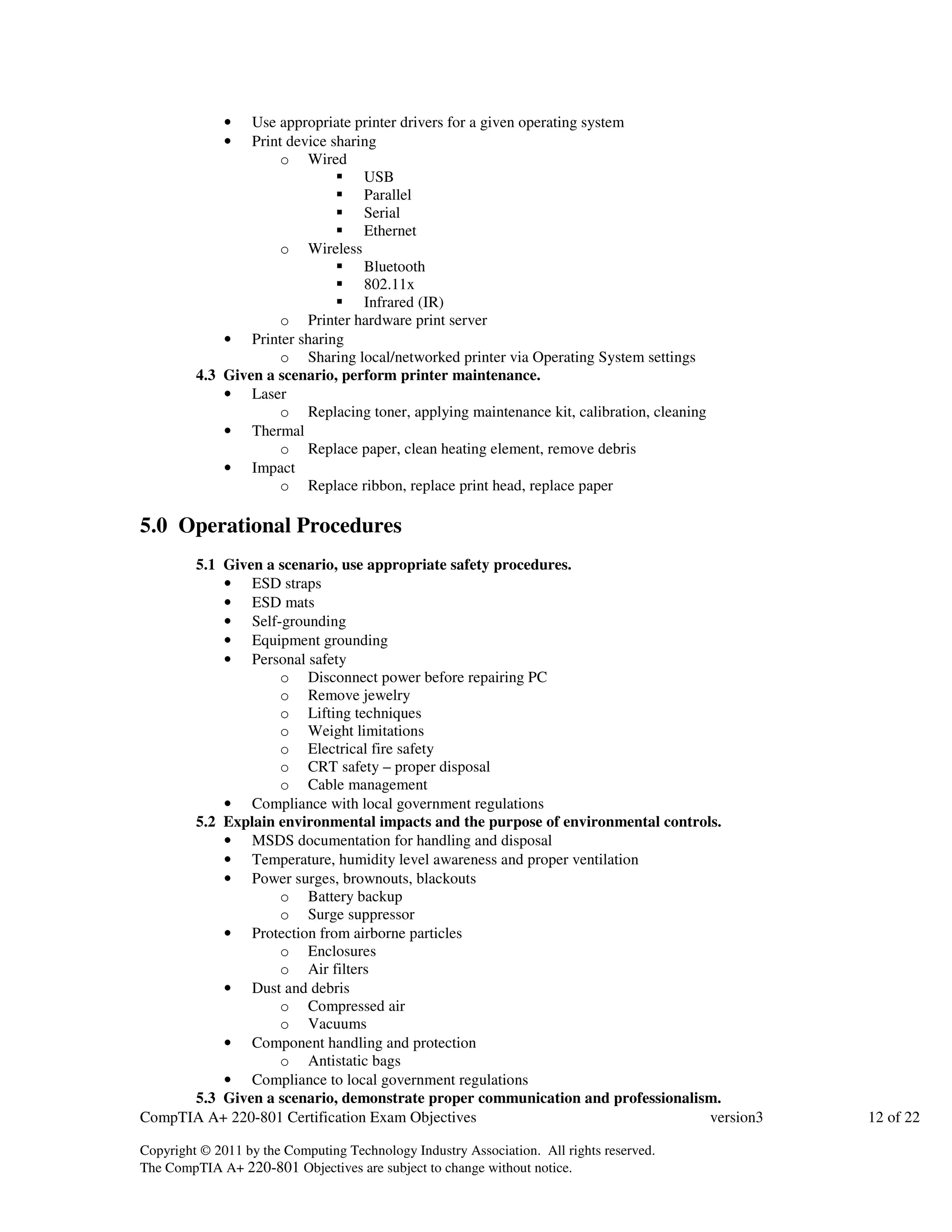 • Use appropriate printer drivers for a given operating system 
• Print device sharing 
o Wired 
 USB 
 Parallel 
 Serial 
 Ethernet 
o Wireless 
 Bluetooth 
 802.11x 
 Infrared (IR) 
o Printer hardware print server 
• Printer sharing 
o Sharing local/networked printer via Operating System settings 
4.3 Given a scenario, perform printer maintenance. 
• Laser 
o Replacing toner, applying maintenance kit, calibration, cleaning 
• Thermal 
o Replace paper, clean heating element, remove debris 
• Impact 
o Replace ribbon, replace print head, replace paper 
5.0 Operational Procedures 
5.1 Given a scenario, use appropriate safety procedures. 
• ESD straps 
• ESD mats 
• Self-grounding 
• Equipment grounding 
• Personal safety 
o Disconnect power before repairing PC 
o Remove jewelry 
o Lifting techniques 
o Weight limitations 
o Electrical fire safety 
o CRT safety – proper disposal 
o Cable management 
• Compliance with local government regulations 
5.2 Explain environmental impacts and the purpose of environmental controls. 
• MSDS documentation for handling and disposal 
• Temperature, humidity level awareness and proper ventilation 
• Power surges, brownouts, blackouts 
o Battery backup 
o Surge suppressor 
• Protection from airborne particles 
o Enclosures 
o Air filters 
• Dust and debris 
o Compressed air 
o Vacuums 
• Component handling and protection 
o Antistatic bags 
• Compliance to local government regulations 
5.3 Given a scenario, demonstrate proper communication and professionalism. 
CompTIA A+ 220-801 Certification Exam Objectives version3 12 of 22 
Copyright © 2011 by the Computing Technology Industry Association. All rights reserved. 
The CompTIA A+ 220-801 Objectives are subject to change without notice. 
 