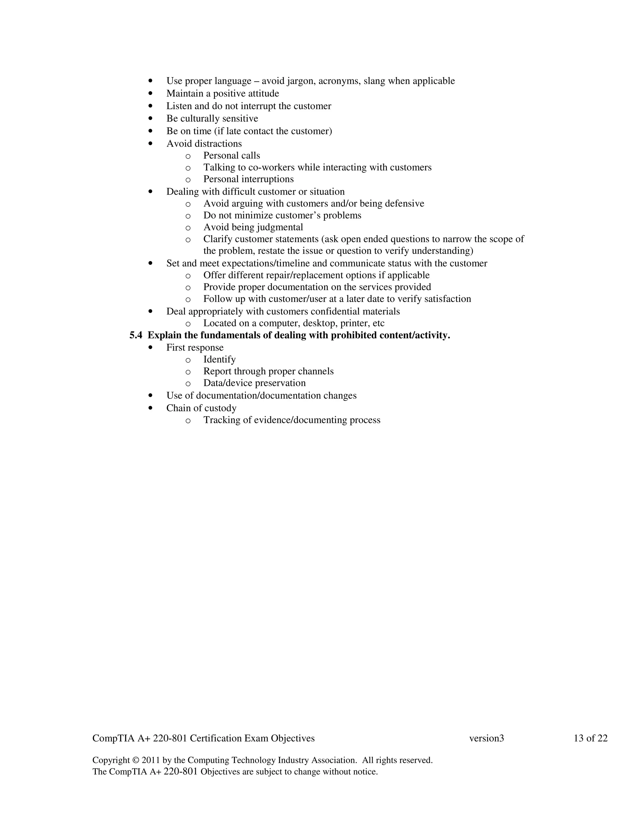 • Use proper language – avoid jargon, acronyms, slang when applicable 
• Maintain a positive attitude 
• Listen and do not interrupt the customer 
• Be culturally sensitive 
• Be on time (if late contact the customer) 
• Avoid distractions 
o Personal calls 
o Talking to co-workers while interacting with customers 
o Personal interruptions 
• Dealing with difficult customer or situation 
o Avoid arguing with customers and/or being defensive 
o Do not minimize customer’s problems 
o Avoid being judgmental 
o Clarify customer statements (ask open ended questions to narrow the scope of 
the problem, restate the issue or question to verify understanding) 
• Set and meet expectations/timeline and communicate status with the customer 
o Offer different repair/replacement options if applicable 
o Provide proper documentation on the services provided 
o Follow up with customer/user at a later date to verify satisfaction 
• Deal appropriately with customers confidential materials 
o Located on a computer, desktop, printer, etc 
5.4 Explain the fundamentals of dealing with prohibited content/activity. 
• First response 
o Identify 
o Report through proper channels 
o Data/device preservation 
• Use of documentation/documentation changes 
• Chain of custody 
o Tracking of evidence/documenting process 
CompTIA A+ 220-801 Certification Exam Objectives version3 13 of 22 
Copyright © 2011 by the Computing Technology Industry Association. All rights reserved. 
The CompTIA A+ 220-801 Objectives are subject to change without notice. 
 