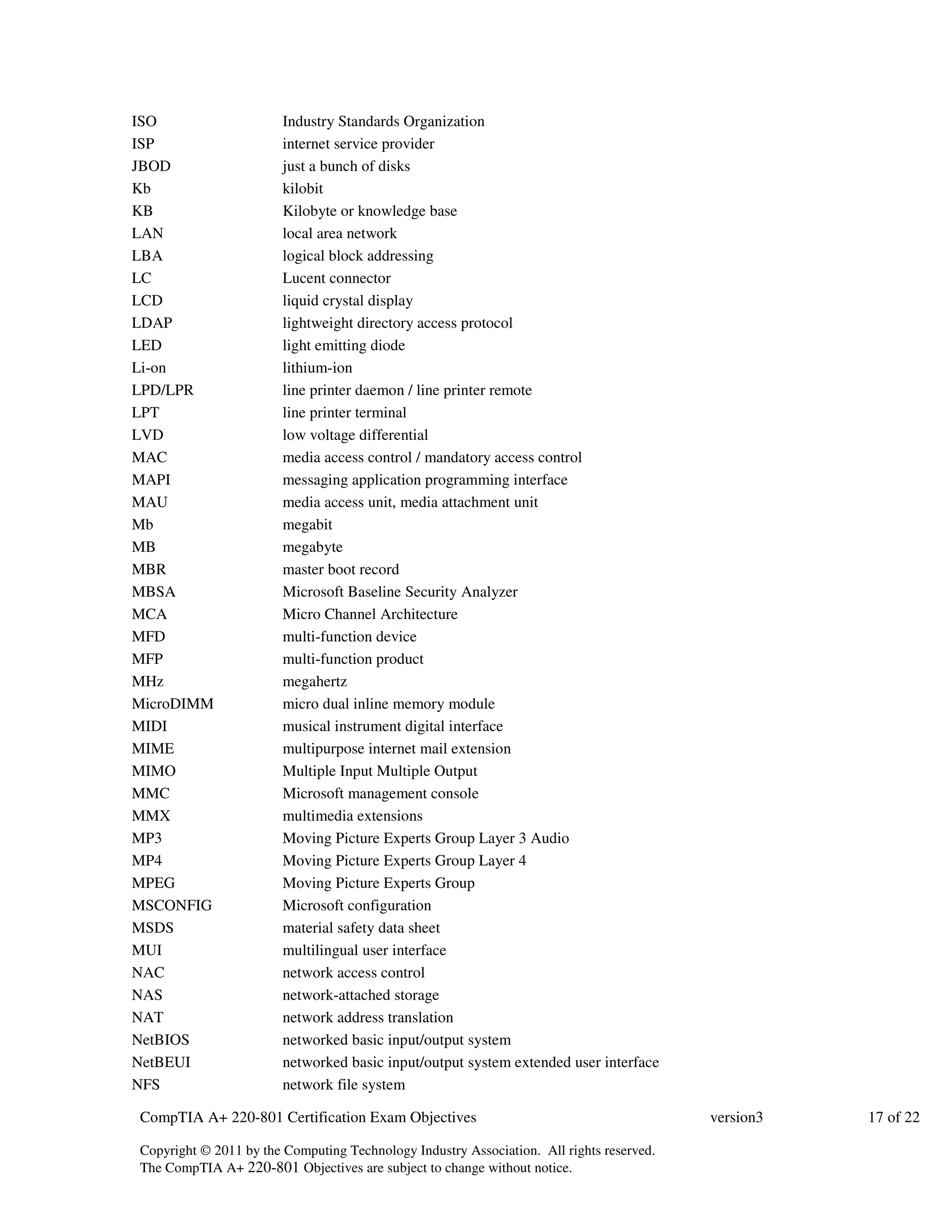 ISO Industry Standards Organization 
ISP internet service provider 
JBOD just a bunch of disks 
Kb kilobit 
KB Kilobyte or knowledge base 
LAN local area network 
LBA logical block addressing 
LC Lucent connector 
LCD liquid crystal display 
LDAP lightweight directory access protocol 
LED light emitting diode 
Li-on lithium-ion 
LPD/LPR line printer daemon / line printer remote 
LPT line printer terminal 
LVD low voltage differential 
MAC media access control / mandatory access control 
MAPI messaging application programming interface 
MAU media access unit, media attachment unit 
Mb megabit 
MB megabyte 
MBR master boot record 
MBSA Microsoft Baseline Security Analyzer 
MCA Micro Channel Architecture 
MFD multi-function device 
MFP multi-function product 
MHz megahertz 
MicroDIMM micro dual inline memory module 
MIDI musical instrument digital interface 
MIME multipurpose internet mail extension 
MIMO Multiple Input Multiple Output 
MMC Microsoft management console 
MMX multimedia extensions 
MP3 Moving Picture Experts Group Layer 3 Audio 
MP4 Moving Picture Experts Group Layer 4 
MPEG Moving Picture Experts Group 
MSCONFIG Microsoft configuration 
MSDS material safety data sheet 
MUI multilingual user interface 
NAC network access control 
NAS network-attached storage 
NAT network address translation 
NetBIOS networked basic input/output system 
NetBEUI networked basic input/output system extended user interface 
NFS network file system 
CompTIA A+ 220-801 Certification Exam Objectives version3 17 of 22 
Copyright © 2011 by the Computing Technology Industry Association. All rights reserved. 
The CompTIA A+ 220-801 Objectives are subject to change without notice. 
 