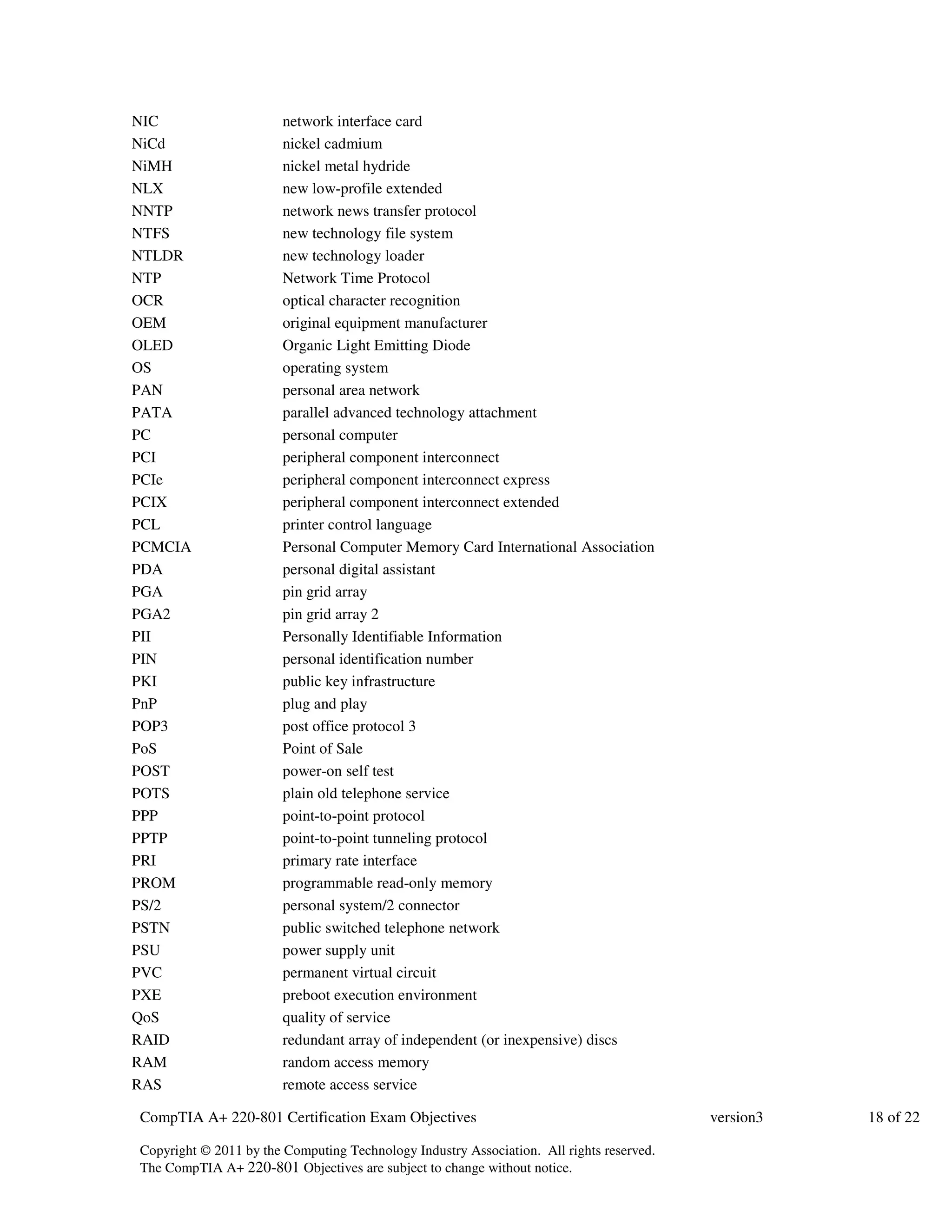 NIC network interface card 
NiCd nickel cadmium 
NiMH nickel metal hydride 
NLX new low-profile extended 
NNTP network news transfer protocol 
NTFS new technology file system 
NTLDR new technology loader 
NTP Network Time Protocol 
OCR optical character recognition 
OEM original equipment manufacturer 
OLED Organic Light Emitting Diode 
OS operating system 
PAN personal area network 
PATA parallel advanced technology attachment 
PC personal computer 
PCI peripheral component interconnect 
PCIe peripheral component interconnect express 
PCIX peripheral component interconnect extended 
PCL printer control language 
PCMCIA Personal Computer Memory Card International Association 
PDA personal digital assistant 
PGA pin grid array 
PGA2 pin grid array 2 
PII Personally Identifiable Information 
PIN personal identification number 
PKI public key infrastructure 
PnP plug and play 
POP3 post office protocol 3 
PoS Point of Sale 
POST power-on self test 
POTS plain old telephone service 
PPP point-to-point protocol 
PPTP point-to-point tunneling protocol 
PRI primary rate interface 
PROM programmable read-only memory 
PS/2 personal system/2 connector 
PSTN public switched telephone network 
PSU power supply unit 
PVC permanent virtual circuit 
PXE preboot execution environment 
QoS quality of service 
RAID redundant array of independent (or inexpensive) discs 
RAM random access memory 
RAS remote access service 
CompTIA A+ 220-801 Certification Exam Objectives version3 18 of 22 
Copyright © 2011 by the Computing Technology Industry Association. All rights reserved. 
The CompTIA A+ 220-801 Objectives are subject to change without notice. 
 