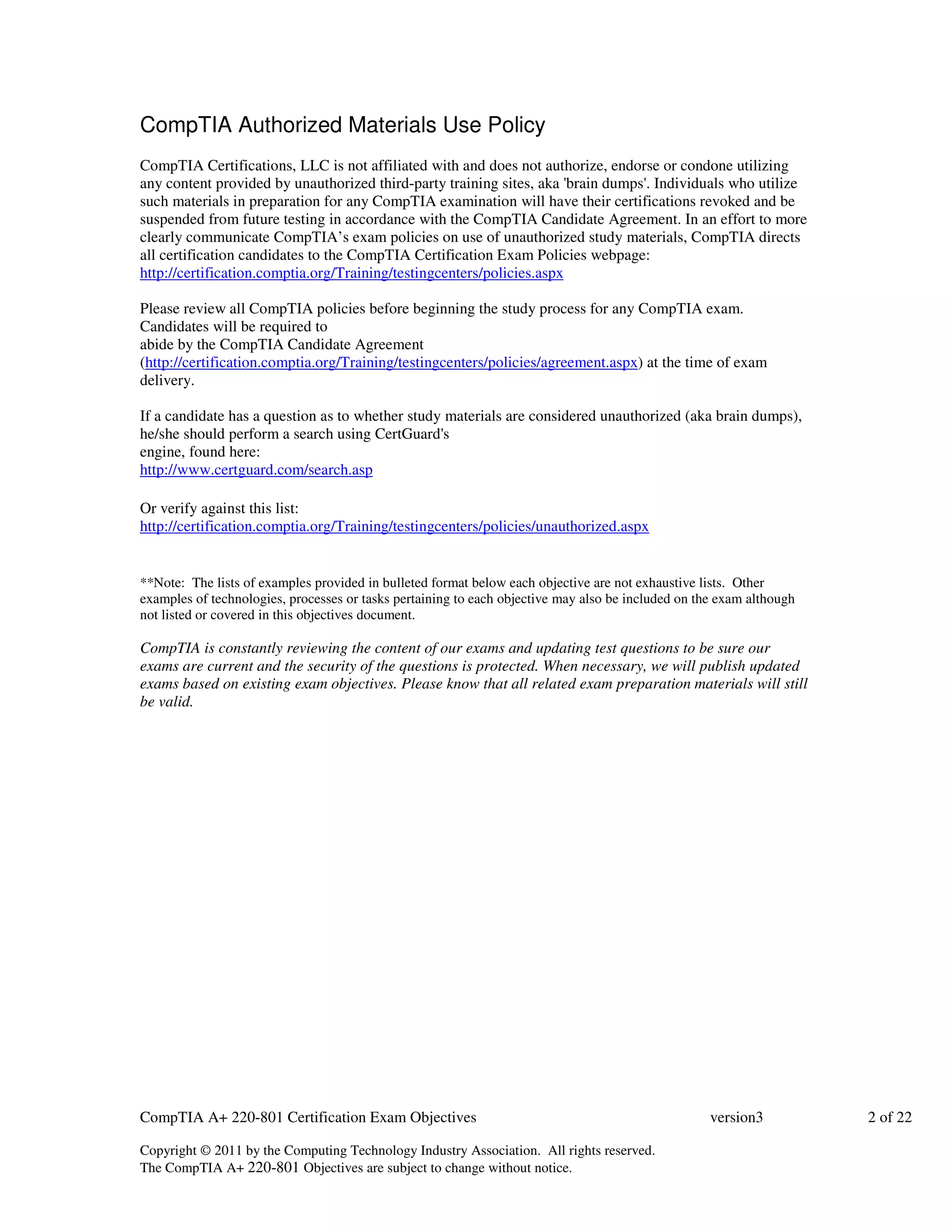 CompTIA Authorized Materials Use Policy 
CompTIA Certifications, LLC is not affiliated with and does not authorize, endorse or condone utilizing 
any content provided by unauthorized third-party training sites, aka 'brain dumps'. Individuals who utilize 
such materials in preparation for any CompTIA examination will have their certifications revoked and be 
suspended from future testing in accordance with the CompTIA Candidate Agreement. In an effort to more 
clearly communicate CompTIA’s exam policies on use of unauthorized study materials, CompTIA directs 
all certification candidates to the CompTIA Certification Exam Policies webpage: 
http://certification.comptia.org/Training/testingcenters/policies.aspx 
Please review all CompTIA policies before beginning the study process for any CompTIA exam. 
Candidates will be required to 
abide by the CompTIA Candidate Agreement 
(http://certification.comptia.org/Training/testingcenters/policies/agreement.aspx) at the time of exam 
delivery. 
If a candidate has a question as to whether study materials are considered unauthorized (aka brain dumps), 
he/she should perform a search using CertGuard's 
engine, found here: 
http://www.certguard.com/search.asp 
Or verify against this list: 
http://certification.comptia.org/Training/testingcenters/policies/unauthorized.aspx 
**Note: The lists of examples provided in bulleted format below each objective are not exhaustive lists. Other 
examples of technologies, processes or tasks pertaining to each objective may also be included on the exam although 
not listed or covered in this objectives document. 
CompTIA is constantly reviewing the content of our exams and updating test questions to be sure our 
exams are current and the security of the questions is protected. When necessary, we will publish updated 
exams based on existing exam objectives. Please know that all related exam preparation materials will still 
be valid. 
CompTIA A+ 220-801 Certification Exam Objectives version3 2 of 22 
Copyright © 2011 by the Computing Technology Industry Association. All rights reserved. 
The CompTIA A+ 220-801 Objectives are subject to change without notice. 
 