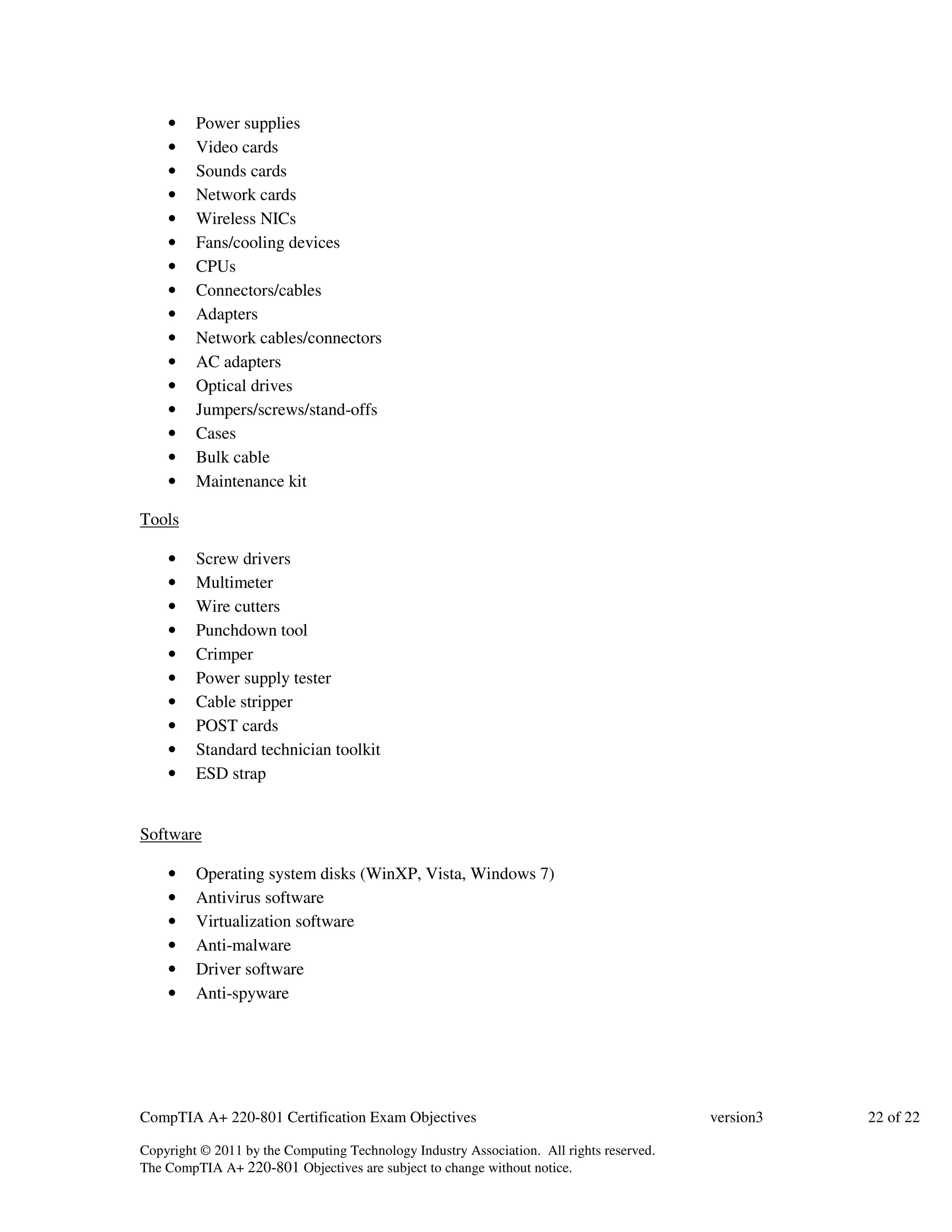 • Power supplies 
• Video cards 
• Sounds cards 
• Network cards 
• Wireless NICs 
• Fans/cooling devices 
• CPUs 
• Connectors/cables 
• Adapters 
• Network cables/connectors 
• AC adapters 
• Optical drives 
• Jumpers/screws/stand-offs 
• Cases 
• Bulk cable 
• Maintenance kit 
Tools 
• Screw drivers 
• Multimeter 
• Wire cutters 
• Punchdown tool 
• Crimper 
• Power supply tester 
• Cable stripper 
• POST cards 
• Standard technician toolkit 
• ESD strap 
Software 
• Operating system disks (WinXP, Vista, Windows 7) 
• Antivirus software 
• Virtualization software 
• Anti-malware 
• Driver software 
• Anti-spyware 
CompTIA A+ 220-801 Certification Exam Objectives version3 22 of 22 
Copyright © 2011 by the Computing Technology Industry Association. All rights reserved. 
The CompTIA A+ 220-801 Objectives are subject to change without notice. 
