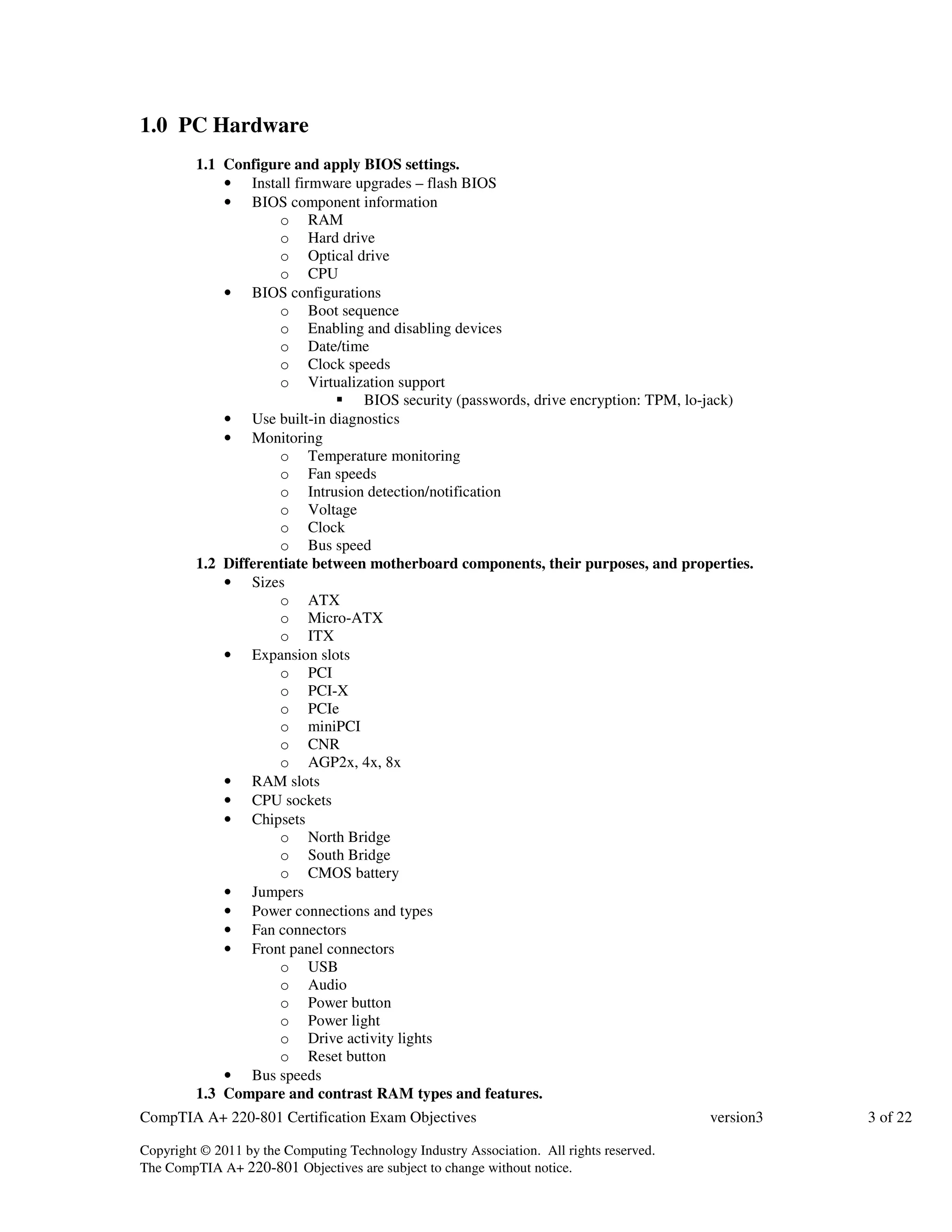 1.0 PC Hardware 
1.1 Configure and apply BIOS settings. 
• Install firmware upgrades – flash BIOS 
• BIOS component information 
o RAM 
o Hard drive 
o Optical drive 
o CPU 
• BIOS configurations 
o Boot sequence 
o Enabling and disabling devices 
o Date/time 
o Clock speeds 
o Virtualization support 
 BIOS security (passwords, drive encryption: TPM, lo-jack) 
• Use built-in diagnostics 
• Monitoring 
o Temperature monitoring 
o Fan speeds 
o Intrusion detection/notification 
o Voltage 
o Clock 
o Bus speed 
1.2 Differentiate between motherboard components, their purposes, and properties. 
• Sizes 
o ATX 
o Micro-ATX 
o ITX 
• Expansion slots 
o PCI 
o PCI-X 
o PCIe 
o miniPCI 
o CNR 
o AGP2x, 4x, 8x 
• RAM slots 
• CPU sockets 
• Chipsets 
o North Bridge 
o South Bridge 
o CMOS battery 
• Jumpers 
• Power connections and types 
• Fan connectors 
• Front panel connectors 
o USB 
o Audio 
o Power button 
o Power light 
o Drive activity lights 
o Reset button 
• Bus speeds 
1.3 Compare and contrast RAM types and features. 
CompTIA A+ 220-801 Certification Exam Objectives version3 3 of 22 
Copyright © 2011 by the Computing Technology Industry Association. All rights reserved. 
The CompTIA A+ 220-801 Objectives are subject to change without notice. 
 