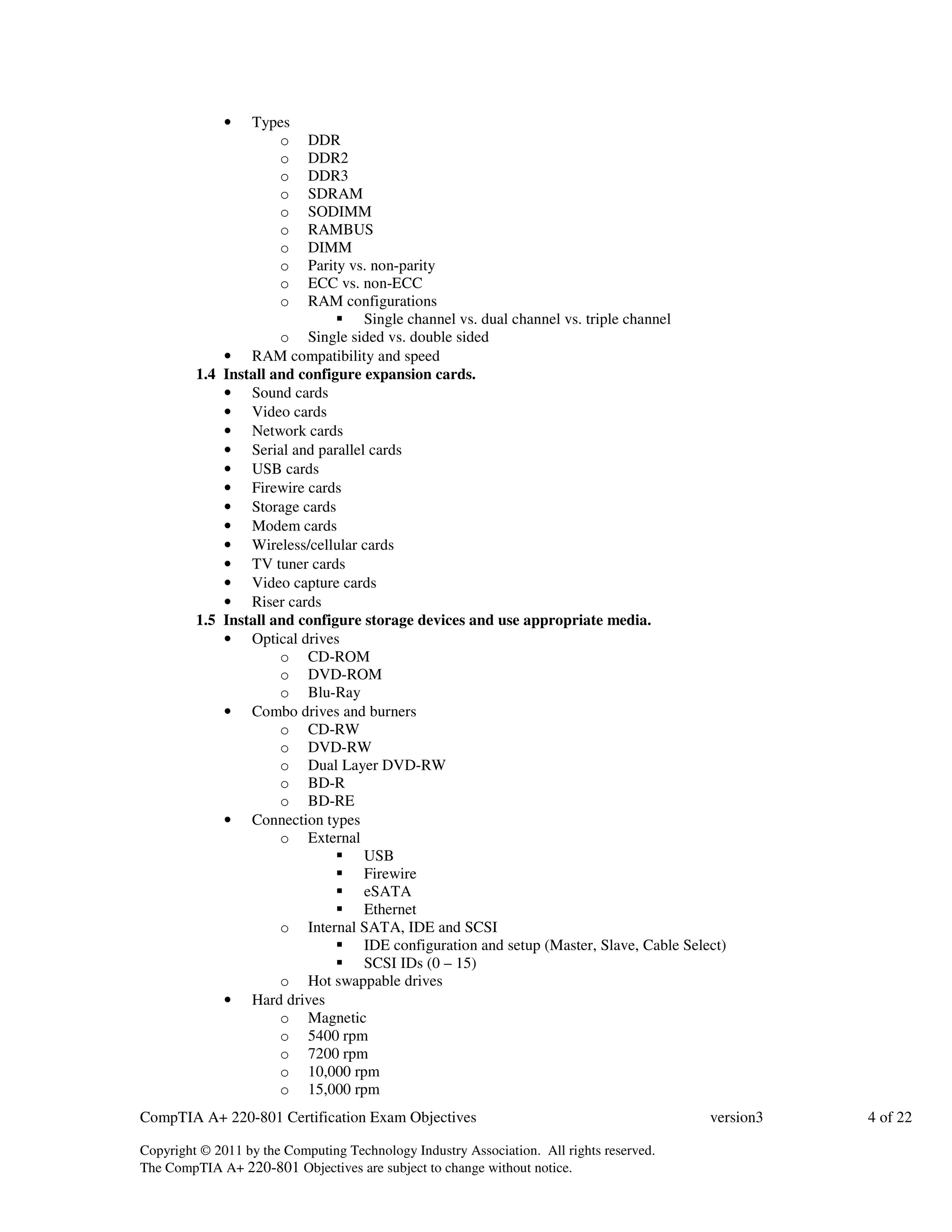 • Types 
o DDR 
o DDR2 
o DDR3 
o SDRAM 
o SODIMM 
o RAMBUS 
o DIMM 
o Parity vs. non-parity 
o ECC vs. non-ECC 
o RAM configurations 
 Single channel vs. dual channel vs. triple channel 
o Single sided vs. double sided 
• RAM compatibility and speed 
1.4 Install and configure expansion cards. 
• Sound cards 
• Video cards 
• Network cards 
• Serial and parallel cards 
• USB cards 
• Firewire cards 
• Storage cards 
• Modem cards 
• Wireless/cellular cards 
• TV tuner cards 
• Video capture cards 
• Riser cards 
1.5 Install and configure storage devices and use appropriate media. 
• Optical drives 
o CD-ROM 
o DVD-ROM 
o Blu-Ray 
• Combo drives and burners 
o CD-RW 
o DVD-RW 
o Dual Layer DVD-RW 
o BD-R 
o BD-RE 
• Connection types 
o External 
 USB 
 Firewire 
 eSATA 
 Ethernet 
o Internal SATA, IDE and SCSI 
 IDE configuration and setup (Master, Slave, Cable Select) 
 SCSI IDs (0 – 15) 
o Hot swappable drives 
• Hard drives 
o Magnetic 
o 5400 rpm 
o 7200 rpm 
o 10,000 rpm 
o 15,000 rpm 
CompTIA A+ 220-801 Certification Exam Objectives version3 4 of 22 
Copyright © 2011 by the Computing Technology Industry Association. All rights reserved. 
The CompTIA A+ 220-801 Objectives are subject to change without notice. 
 