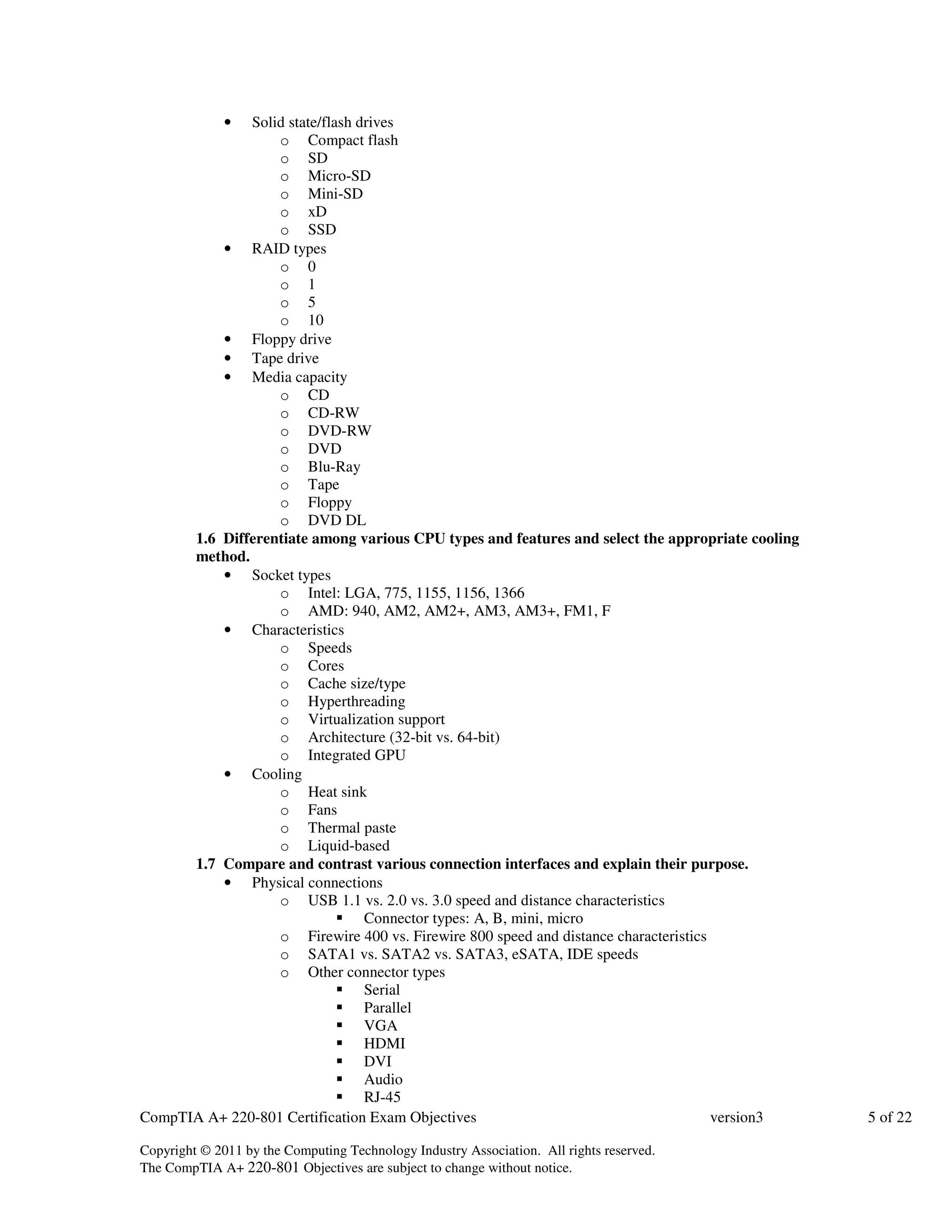 • Solid state/flash drives 
o Compact flash 
o SD 
o Micro-SD 
o Mini-SD 
o xD 
o SSD 
• RAID types 
o 0 
o 1 
o 5 
o 10 
• Floppy drive 
• Tape drive 
• Media capacity 
o CD 
o CD-RW 
o DVD-RW 
o DVD 
o Blu-Ray 
o Tape 
o Floppy 
o DVD DL 
1.6 Differentiate among various CPU types and features and select the appropriate cooling 
method. 
• Socket types 
o Intel: LGA, 775, 1155, 1156, 1366 
o AMD: 940, AM2, AM2+, AM3, AM3+, FM1, F 
• Characteristics 
o Speeds 
o Cores 
o Cache size/type 
o Hyperthreading 
o Virtualization support 
o Architecture (32-bit vs. 64-bit) 
o Integrated GPU 
• Cooling 
o Heat sink 
o Fans 
o Thermal paste 
o Liquid-based 
1.7 Compare and contrast various connection interfaces and explain their purpose. 
• Physical connections 
o USB 1.1 vs. 2.0 vs. 3.0 speed and distance characteristics 
 Connector types: A, B, mini, micro 
o Firewire 400 vs. Firewire 800 speed and distance characteristics 
o SATA1 vs. SATA2 vs. SATA3, eSATA, IDE speeds 
o Other connector types 
 Serial 
 Parallel 
 VGA 
 HDMI 
 DVI 
 Audio 
 RJ-45 
CompTIA A+ 220-801 Certification Exam Objectives version3 5 of 22 
Copyright © 2011 by the Computing Technology Industry Association. All rights reserved. 
The CompTIA A+ 220-801 Objectives are subject to change without notice. 
 