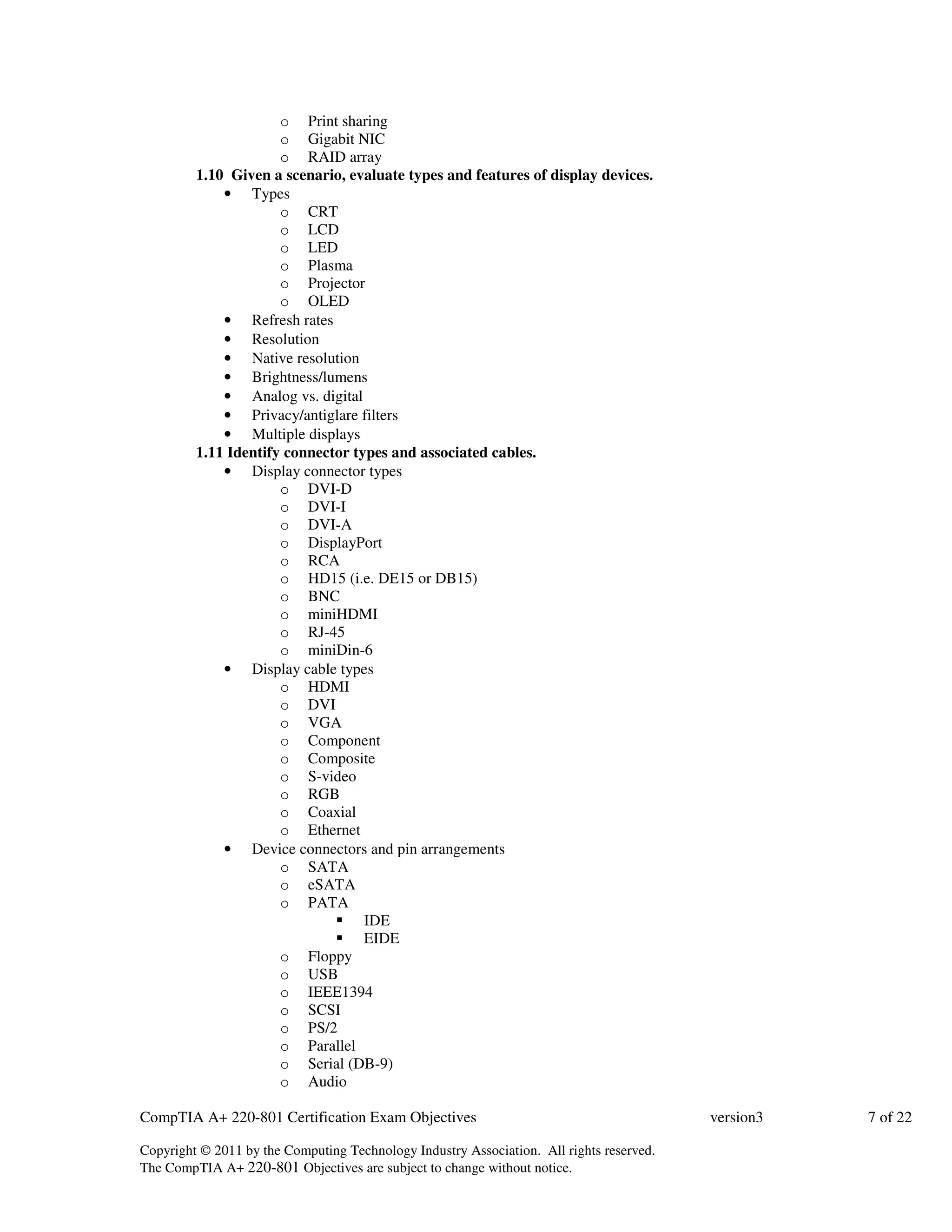 o Print sharing 
o Gigabit NIC 
o RAID array 
1.10 Given a scenario, evaluate types and features of display devices. 
• Types 
o CRT 
o LCD 
o LED 
o Plasma 
o Projector 
o OLED 
• Refresh rates 
• Resolution 
• Native resolution 
• Brightness/lumens 
• Analog vs. digital 
• Privacy/antiglare filters 
• Multiple displays 
1.11 Identify connector types and associated cables. 
• Display connector types 
o DVI-D 
o DVI-I 
o DVI-A 
o DisplayPort 
o RCA 
o HD15 (i.e. DE15 or DB15) 
o BNC 
o miniHDMI 
o RJ-45 
o miniDin-6 
• Display cable types 
o HDMI 
o DVI 
o VGA 
o Component 
o Composite 
o S-video 
o RGB 
o Coaxial 
o Ethernet 
• Device connectors and pin arrangements 
o SATA 
o eSATA 
o PATA 
 IDE 
 EIDE 
o Floppy 
o USB 
o IEEE1394 
o SCSI 
o PS/2 
o Parallel 
o Serial (DB-9) 
o Audio 
CompTIA A+ 220-801 Certification Exam Objectives version3 7 of 22 
Copyright © 2011 by the Computing Technology Industry Association. All rights reserved. 
The CompTIA A+ 220-801 Objectives are subject to change without notice. 
 