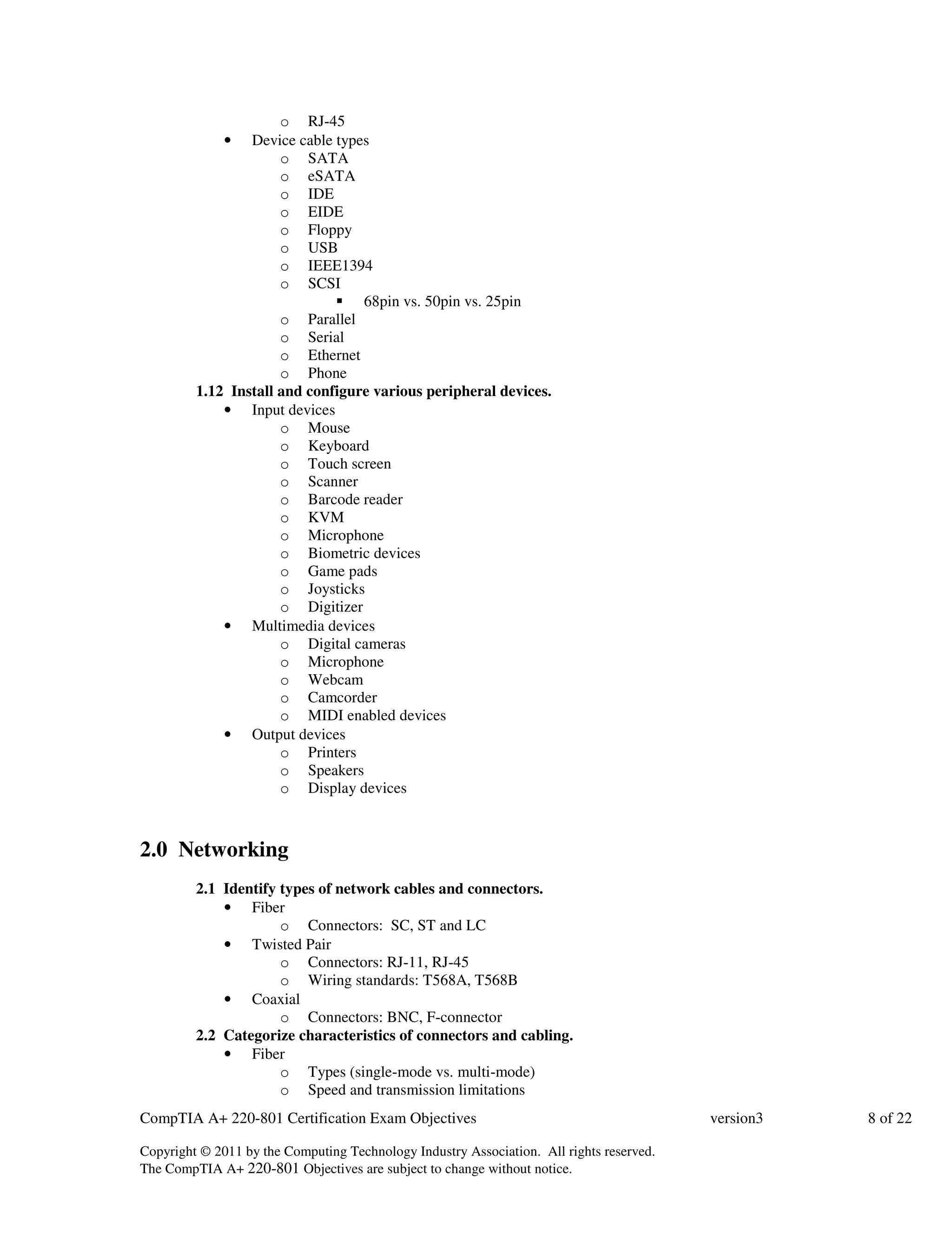 o RJ-45 
• Device cable types 
o SATA 
o eSATA 
o IDE 
o EIDE 
o Floppy 
o USB 
o IEEE1394 
o SCSI 
 68pin vs. 50pin vs. 25pin 
o Parallel 
o Serial 
o Ethernet 
o Phone 
1.12 Install and configure various peripheral devices. 
• Input devices 
o Mouse 
o Keyboard 
o Touch screen 
o Scanner 
o Barcode reader 
o KVM 
o Microphone 
o Biometric devices 
o Game pads 
o Joysticks 
o Digitizer 
• Multimedia devices 
o Digital cameras 
o Microphone 
o Webcam 
o Camcorder 
o MIDI enabled devices 
• Output devices 
o Printers 
o Speakers 
o Display devices 
2.0 Networking 
2.1 Identify types of network cables and connectors. 
• Fiber 
o Connectors: SC, ST and LC 
• Twisted Pair 
o Connectors: RJ-11, RJ-45 
o Wiring standards: T568A, T568B 
• Coaxial 
o Connectors: BNC, F-connector 
2.2 Categorize characteristics of connectors and cabling. 
• Fiber 
o Types (single-mode vs. multi-mode) 
o Speed and transmission limitations 
CompTIA A+ 220-801 Certification Exam Objectives version3 8 of 22 
Copyright © 2011 by the Computing Technology Industry Association. All rights reserved. 
The CompTIA A+ 220-801 Objectives are subject to change without notice. 
 