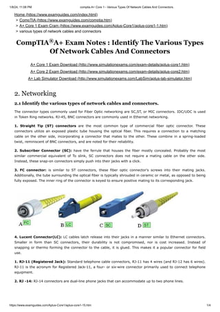 1/8/24, 11:08 PM comptia A+ Core 1 - Various Types Of Network Cables And Connectors.
https://www.examguides.com/Aplus-Core1/aplus-core1-15.htm 1/4
A+ Core 1 Exam Download (http://www.simulationexams.com/exam-details/aplus-core1.htm)
A+ Core 2 Exam Download (http://www.simulationexams.com/exam-details/aplus-core2.htm)
A+ Lab Simulator Download (http://www.simulationexams.com/LabSim/aplus-lab-simulator.htm)
CompTIA A+ Exam Notes : Identify The Various Types
Of Network Cables And Connectors
Home (https://www.examguides.com/index.html)
> CompTIA (https://www.examguides.com/comptia.htm)
> A+ Core 1 Exam Cram (https://www.examguides.com/Aplus-Core1/aplus-core1-1.htm)
> various types of network cables and connectors
®
2. Networking
2.1 Identify the various types of network cables and connectors.
The connector types commonly used for Fiber Optic networking are SC,ST, or MIC connectors. IDC/UDC is used
in Token Ring networks. RJ-45, BNC connectors are commonly used in Ethernet networking.
1. Straight Tip (ST) connectors are the most common type of commercial fiber optic connector. These
connectors utilize an exposed plastic tube housing the optical fiber. This requires a connection to a matching
cable on the other side, incorporating a connector that mates to the other. These combine in a spring-loaded
twist, reminiscent of BNC connectors, and are noted for their reliability.
2. Subscriber Connector (SC): have the ferrule that houses the fiber mostly concealed. Probably the most
similar commercial equivalent of To slink, SC connectors does not require a mating cable on the other side.
Instead, these snap-on connectors simply push into their jacks with a click.
3. FC connector: is similar to ST connectors, these fiber optic connector's screws into their mating jacks.
Additionally, the tube surrounding the optical fiber is typically shrouded in ceramic or metal, as opposed to being
fully exposed. The inner ring of the connector is keyed to ensure positive mating to its corresponding jack.
4. Lucent Connector(LC): LC cables latch release into their jacks in a manner similar to Ethernet connectors.
Smaller in form than SC connectors, their durability is not compromised, nor is cost increased. Instead of
snapping or thermo forming the connector to the cable, it is glued. This makes it a popular connector for field
use.
1. RJ-11 (Registered Jack): Standard telephone cable connectors, RJ-11 has 4 wires (and RJ-12 has 6 wires).
RJ-11 is the acronym for Registered Jack-11, a four- or six-wire connector primarily used to connect telephone
equipment.
2. RJ -14: RJ-14 connectors are dual-line phone jacks that can accommodate up to two phone lines.
 