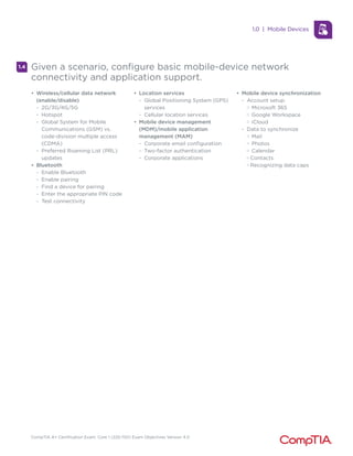 CompTIA A+ Certification Exam: Core 1 (220-1101) Exam Objectives Version 4.0
1.4 Given a scenario, configure basic mobile-device network
connectivity and application support.
• Wireless/cellular data network
(enable/disable)
- 2G/3G/4G/5G
- Hotspot
- Global System for Mobile
Communications (GSM) vs.
code-division multiple access
(CDMA)
- Preferred Roaming List (PRL)
updates
• Bluetooth
- Enable Bluetooth
- Enable pairing
- Find a device for pairing
- Enter the appropriate PIN code
- Test connectivity
• Location services
- Global Positioning System (GPS)
services
- Cellular location services
• Mobile device management
(MDM)/mobile application
management (MAM)
- Corporate email configuration
- Two-factor authentication
- Corporate applications
• Mobile device synchronization
- Account setup
M Microsoft 365
M Google Workspace
M iCloud
- Data to synchronize
M Mail
M Photos
M Calendar
M Contacts
M Recognizing data caps
1.0 | Mobile Devices
 