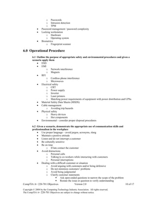 CompTIA A+ 220-701 Objectives Version 2.0 10 of 17
Copyright © 2008 by the Computing Technology Industry Association. All rights reserved.
The CompTIA A+ 220-701 Objectives are subject to change without notice.
o Passwords
o Intrusion detection
o TPM
 Password management / password complexity
 Locking workstation
o Hardware
o Operating system
 Biometrics
o Fingerprint scanner
6.0 Operational Procedure
6.1 Outline the purpose of appropriate safety and environmental procedures and given a
scenario apply them
 ESD
 EMI
o Network interference
o Magnets
 RFI
o Cordless phone interference
o Microwaves
 Electrical safety
o CRT
o Power supply
o Inverter
o Laser printers
o Matching power requirements of equipment with power distribution and UPSs
 Material Safety Data Sheets (MSDS)
 Cable management
o Avoiding trip hazards
 Physical safety
o Heavy devices
o Hot components
 Environmental – consider proper disposal procedures
6.2 Given a scenario, demonstrate the appropriate use of communication skills and
professionalism in the workplace
 Use proper language – avoid jargon, acronyms, slang
 Maintain a positive attitude
 Listen and do not interrupt a customer
 Be culturally sensitive
 Be on time
o If late contact the customer
 Avoid distractions
o Personal calls
o Talking to co-workers while interacting with customers
o Personal interruptions
 Dealing with a difficult customer or situation
o Avoid arguing with customers and/or being defensive
o Do not minimize customers’ problems
o Avoid being judgmental
o Clarify customer statements
 Ask open-ended questions to narrow the scope of the problem
 Restate the issue or question to verify understanding
 