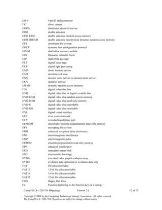 CompTIA A+ 220-701 Objectives Version 2.0 12 of 17
Copyright © 2008 by the Computing Technology Industry Association. All rights reserved.
The CompTIA A+ 220-701 Objectives are subject to change without notice.
DB-9 9 pin D shell connector
DC direct current
DDOS distributed denial of service
DDR double data-rate
DDR RAM double data-rate random access memory
DDR SDRAM double data-rate synchronous dynamic random access memory
DFS distributed file system
DHCP dynamic host configuration protocol
DIMM dual inline memory module
DIN Deutsche Industrie Norm
DIP dual inline package
DLT digital linear tape
DLP digital light processing
DMA direct memory access
DMZ demilitarized zone
DNS domain name service or domain name server
DOS denial of service
DRAM dynamic random access memory
DSL digital subscriber line
DVD digital video disc or digital versatile disc
DVD-RAM digital video disc-random access memory
DVD-ROM digital video disc-read only memory
DVD-R digital video disc-recordable
DVD-RW digital video disc-rewritable
DVI digital visual interface
ECC error correction code
ECP extended capabilities port
EEPROM electrically erasable programmable read-only memory
EFS encrypting file system
EIDE enhanced integrated drive electronics
EMI electromagnetic interference
EMP electromagnetic pulse
EPROM erasable programmable read-only memory
EPP enhanced parallel port
ERD emergency repair disk
ESD electrostatic discharge
EVGA extended video graphics adapter/array
EVDO evolution data optimized or evolution data only
FAT file allocation table
FAT12 12-bit file allocation table
FAT16 16-bit file allocation table
FAT32 32-bit file allocation table
FDD floppy disk drive
Fn Function (referring to the function key on a laptop)
 