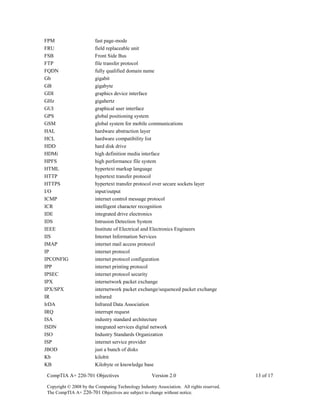 CompTIA A+ 220-701 Objectives Version 2.0 13 of 17
Copyright © 2008 by the Computing Technology Industry Association. All rights reserved.
The CompTIA A+ 220-701 Objectives are subject to change without notice.
FPM fast page-mode
FRU field replaceable unit
FSB Front Side Bus
FTP file transfer protocol
FQDN fully qualified domain name
Gb gigabit
GB gigabyte
GDI graphics device interface
GHz gigahertz
GUI graphical user interface
GPS global positioning system
GSM global system for mobile communications
HAL hardware abstraction layer
HCL hardware compatibility list
HDD hard disk drive
HDMi high definition media interface
HPFS high performance file system
HTML hypertext markup language
HTTP hypertext transfer protocol
HTTPS hypertext transfer protocol over secure sockets layer
I/O input/output
ICMP internet control message protocol
ICR intelligent character recognition
IDE integrated drive electronics
IDS Intrusion Detection System
IEEE Institute of Electrical and Electronics Engineers
IIS Internet Information Services
IMAP internet mail access protocol
IP internet protocol
IPCONFIG internet protocol configuration
IPP internet printing protocol
IPSEC internet protocol security
IPX internetwork packet exchange
IPX/SPX internetwork packet exchange/sequenced packet exchange
IR infrared
IrDA Infrared Data Association
IRQ interrupt request
ISA industry standard architecture
ISDN integrated services digital network
ISO Industry Standards Organization
ISP internet service provider
JBOD just a bunch of disks
Kb kilobit
KB Kilobyte or knowledge base
 