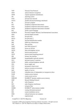 CompTIA A+ 220-701 Objectives Version 2.0 15 of 17
Copyright © 2008 by the Computing Technology Industry Association. All rights reserved.
The CompTIA A+ 220-701 Objectives are subject to change without notice.
NTP Network Time Protocol
OCR optical character recognition
OEM original equipment manufacturer
OS operating system
PAN personal area network
PATA parallel advanced technology attachment
PC personal computer
PCI peripheral component interconnect
PCIe peripheral component interconnect express
PCIX peripheral component interconnect extended
PCL printer control language
PCMCIA Personal Computer Memory Card International Association
PDA personal digital assistant
PGA pin grid array
PGA2 pin grid array 2
PIN personal identification number
PKI public key infrastructure
PnP plug and play
POP3 post office protocol 3
POST power-on self test
POTS plain old telephone service
PPP point-to-point protocol
PPTP point-to-point tunneling protocol
PRI primary rate interface
PROM programmable read-only memory
PS/2 personal system/2 connector
PSTN public switched telephone network
PSU power supply unit
PVC permanent virtual circuit
PXE preboot execution environment
QoS quality of service
RAID redundant array of independent (or inexpensive) discs
RAM random access memory
RAS remote access service
RDRAM RAMBUS®
dynamic random access memory
RDP Remote Desktop Protocol
RF radio frequency
RFI radio frequency interference
RGB red green blue
RIMM RAMBUS®
inline memory module
RIP routing information protocol
RIS remote installation service
RISC reduced instruction set computer
RJ registered jack
 
