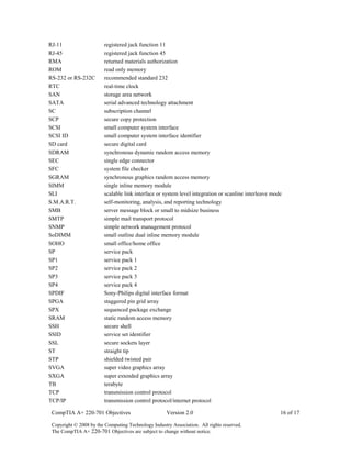 CompTIA A+ 220-701 Objectives Version 2.0 16 of 17
Copyright © 2008 by the Computing Technology Industry Association. All rights reserved.
The CompTIA A+ 220-701 Objectives are subject to change without notice.
RJ-11 registered jack function 11
RJ-45 registered jack function 45
RMA returned materials authorization
ROM read only memory
RS-232 or RS-232C recommended standard 232
RTC real-time clock
SAN storage area network
SATA serial advanced technology attachment
SC subscription channel
SCP secure copy protection
SCSI small computer system interface
SCSI ID small computer system interface identifier
SD card secure digital card
SDRAM synchronous dynamic random access memory
SEC single edge connector
SFC system file checker
SGRAM synchronous graphics random access memory
SIMM single inline memory module
SLI scalable link interface or system level integration or scanline interleave mode
S.M.A.R.T. self-monitoring, analysis, and reporting technology
SMB server message block or small to midsize business
SMTP simple mail transport protocol
SNMP simple network management protocol
SoDIMM small outline dual inline memory module
SOHO small office/home office
SP service pack
SP1 service pack 1
SP2 service pack 2
SP3 service pack 3
SP4 service pack 4
SPDIF Sony-Philips digital interface format
SPGA staggered pin grid array
SPX sequenced package exchange
SRAM static random access memory
SSH secure shell
SSID service set identifier
SSL secure sockets layer
ST straight tip
STP shielded twisted pair
SVGA super video graphics array
SXGA super extended graphics array
TB terabyte
TCP transmission control protocol
TCP/IP transmission control protocol/internet protocol
 