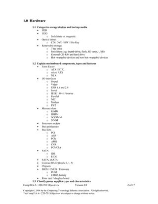 CompTIA A+ 220-701 Objectives Version 2.0 2 of 17
Copyright © 2008 by the Computing Technology Industry Association. All rights reserved.
The CompTIA A+ 220-701 Objectives are subject to change without notice.
1.0 Hardware
1.1 Categorize storage devices and backup media
 FDD
 HDD
o Solid state vs. magnetic
 Optical drives
o CD / DVD / RW / Blu-Ray
 Removable storage
o Tape drive
o Solid state (e.g. thumb drive, flash, SD cards, USB)
o External CD-RW and hard drive
o Hot swappable devices and non-hot swappable devices
1.2 Explain motherboard components, types and features
 Form Factor
o ATX / BTX,
o micro ATX
o NLX
 I/O interfaces
o Sound
o Video
o USB 1.1 and 2.0
o Serial
o IEEE 1394 / Firewire
o Parallel
o NIC
o Modem
o PS/2
 Memory slots
o RIMM
o DIMM
o SODIMM
o SIMM
 Processor sockets
 Bus architecture
 Bus slots
o PCI
o AGP
o PCIe
o AMR
o CNR
o PCMCIA
 PATA
o IDE
o EIDE
 SATA, eSATA
 Contrast RAID (levels 0, 1, 5)
 Chipsets
 BIOS / CMOS / Firmware
o POST
o CMOS battery
 Riser card / daughterboard
1.3 Classify power supplies types and characteristics
 