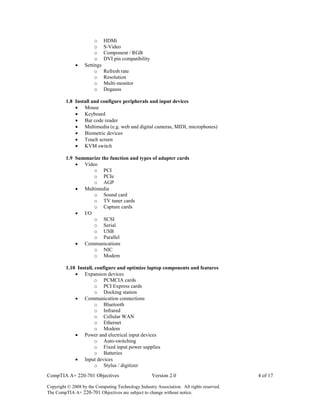 CompTIA A+ 220-701 Objectives Version 2.0 4 of 17
Copyright © 2008 by the Computing Technology Industry Association. All rights reserved.
The CompTIA A+ 220-701 Objectives are subject to change without notice.
o HDMi
o S-Video
o Component / RGB
o DVI pin compatibility
 Settings
o Refresh rate
o Resolution
o Multi-monitor
o Degauss
1.8 Install and configure peripherals and input devices
 Mouse
 Keyboard
 Bar code reader
 Multimedia (e.g. web and digital cameras, MIDI, microphones)
 Biometric devices
 Touch screen
 KVM switch
1.9 Summarize the function and types of adapter cards
 Video
o PCI
o PCIe
o AGP
 Multimedia
o Sound card
o TV tuner cards
o Capture cards
 I/O
o SCSI
o Serial
o USB
o Parallel
 Communications
o NIC
o Modem
1.10 Install, configure and optimize laptop components and features
 Expansion devices
o PCMCIA cards
o PCI Express cards
o Docking station
 Communication connections
o Bluetooth
o Infrared
o Cellular WAN
o Ethernet
o Modem
 Power and electrical input devices
o Auto-switching
o Fixed input power supplies
o Batteries
 Input devices
o Stylus / digitizer
 