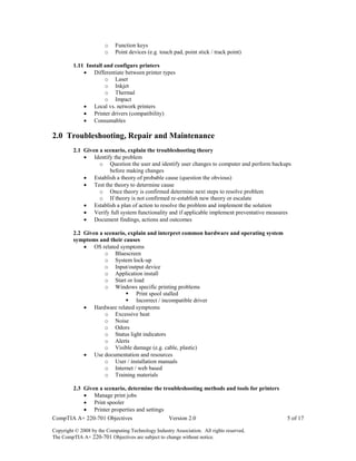 CompTIA A+ 220-701 Objectives Version 2.0 5 of 17
Copyright © 2008 by the Computing Technology Industry Association. All rights reserved.
The CompTIA A+ 220-701 Objectives are subject to change without notice.
o Function keys
o Point devices (e.g. touch pad, point stick / track point)
1.11 Install and configure printers
 Differentiate between printer types
o Laser
o Inkjet
o Thermal
o Impact
 Local vs. network printers
 Printer drivers (compatibility)
 Consumables
2.0 Troubleshooting, Repair and Maintenance
2.1 Given a scenario, explain the troubleshooting theory
 Identify the problem
o Question the user and identify user changes to computer and perform backups
before making changes
 Establish a theory of probable cause (question the obvious)
 Test the theory to determine cause
o Once theory is confirmed determine next steps to resolve problem
o If theory is not confirmed re-establish new theory or escalate
 Establish a plan of action to resolve the problem and implement the solution
 Verify full system functionality and if applicable implement preventative measures
 Document findings, actions and outcomes
2.2 Given a scenario, explain and interpret common hardware and operating system
symptoms and their causes
 OS related symptoms
o Bluescreen
o System lock-up
o Input/output device
o Application install
o Start or load
o Windows specific printing problems
 Print spool stalled
 Incorrect / incompatible driver
 Hardware related symptoms
o Excessive heat
o Noise
o Odors
o Status light indicators
o Alerts
o Visible damage (e.g. cable, plastic)
 Use documentation and resources
o User / installation manuals
o Internet / web based
o Training materials
2.3 Given a scenario, determine the troubleshooting methods and tools for printers
 Manage print jobs
 Print spooler
 Printer properties and settings
 