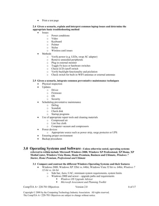 CompTIA A+ 220-701 Objectives Version 2.0 6 of 17
Copyright © 2008 by the Computing Technology Industry Association. All rights reserved.
The CompTIA A+ 220-701 Objectives are subject to change without notice.
 Print a test page
2.4 Given a scenario, explain and interpret common laptop issues and determine the
appropriate basic troubleshooting method
 Issues
o Power conditions
o Video
o Keyboard
o Pointer
o Stylus
o Wireless card issues
 Methods
o Verify power (e.g. LEDs, swap AC adapter)
o Remove unneeded peripherals
o Plug in external monitor
o Toggle Fn keys or hardware switches
o Check LCD cutoff switch
o Verify backlight functionality and pixilation
o Check switch for built-in WIFI antennas or external antennas
2.5 Given a scenario, integrate common preventative maintenance techniques
 Physical inspection
 Updates
o Driver
o Firmware
o OS
o Security
 Scheduling preventative maintenance
o Defrag
o Scandisk
o Check disk
o Startup programs
 Use of appropriate repair tools and cleaning materials
o Compressed air
o Lint free cloth
o Computer vacuum and compressors
 Power devices
o Appropriate source such as power strip, surge protector or UPS
 Ensuring proper environment
 Backup procedures
3.0 Operating Systems and Software - Unless otherwise noted, operating systems
referred to within include Microsoft Windows 2000, Windows XP Professional, XP Home, XP
MediaCenter, Windows Vista Home, Home Premium, Business and Ultimate, Windows 7
Starter, Home Premium, Professional and Ultimate
3.1 Compare and contrast the different Windows Operating Systems and their features
 Windows 2000, Windows XP 32bit vs. 64bit, Windows Vista 32 bit vs. 64bit, Windows 7
32-bit vs. 64-bit
o Side bar, Aero, UAC, minimum system requirements, system limits
o Windows 2000 and newer – upgrade paths and requirements
 Windows OS Upgrade Advisor
 Microsoft Assessment and Planning Toolkit
 
