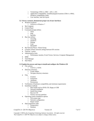 CompTIA A+ 220-701 Objectives Version 2.0 7 of 17
Copyright © 2008 by the Computing Technology Industry Association. All rights reserved.
The CompTIA A+ 220-701 Objectives are subject to change without notice.
o Terminology (32bit vs. 64bit – x86 vs. x64)
o Application compatibility, installed program locations (32bit vs. 64bit),
Windows compatibility mode
o User interface, start bar layout
3.2 Given a scenario, demonstrate proper use of user interfaces
 Windows Explorer
o Libraries in Windows 7
 My Computer
 Control Panel
 Command prompt utilities
o telnet
o ping
o ipconfig
 Run line utilities
o msconfig
o msinfo32
o Dxdiag
o Cmd
o REGEDIT
 My Network Places / Home Group
 Location of basic network settings between OS versions
 Task bar / systray
 Administrative tools
o Performance monitor, Event Viewer, Services, Computer Management
 MMC
 Task Manager
 Start Menu
3.3 Explain the process and steps to install and configure the Windows OS
 File systems
o FAT32 vs. NTFS
 Directory structures
o Create folders
o Navigate directory structures
 Files
o Creation
o Extensions
o Attributes
o Permissions
 Verification of hardware compatibility and minimum requirements
 Installation methods
o Boot media such as DVD, CD, floppy or USB
o Network installation
o Install from image
o Recover CD
o Factory recovery partition
 Operating system installation options
o File system type
o Network configuration
o Repair install
 Disk preparation order
o Format drive
o Partition
 