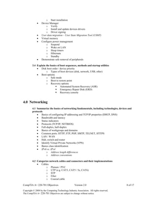CompTIA A+ 220-701 Objectives Version 2.0 8 of 17
Copyright © 2008 by the Computing Technology Industry Association. All rights reserved.
The CompTIA A+ 220-701 Objectives are subject to change without notice.
o Start installation
 Device Manager
o Verify
o Install and update devices drivers
o Driver signing
 User data migration – User State Migration Tool (USMT)
 Virtual memory
 Configure power management
o Suspend
o Wake on LAN
o Sleep timers
o Hibernate
o Standby
 Demonstrate safe removal of peripherals
3.4 Explain the basics of boot sequences, methods and startup utilities
 Disk boot order / device priority
o Types of boot devices (disk, network, USB, other)
 Boot options
o Safe mode
o Boot to restore point
o Recovery options
 Automated System Recovery (ASR)
 Emergency Repair Disk (ERD)
 Recovery console
4.0 Networking
4.1 Summarize the basics of networking fundamentals, including technologies, devices and
protocols
 Basics of configuring IP addressing and TCP/IP properties (DHCP, DNS)
 Bandwidth and latency
 Status indicators
 Protocols (TCP/IP, NETBIOS)
 Full-duplex, half-duplex
 Basics of workgroups and domains
 Common ports: HTTP, FTP, POP, SMTP, TELNET, HTTPS
 LAN / WAN
 Hub, switch and router
 Identify Virtual Private Networks (VPN)
 Basics class identification
 IPv6 vs. IPv4
o Address length differences
o Address conventions
4.2 Categorize network cables and connectors and their implementations
 Cables
o Plenum / PVC
o UTP (e.g. CAT3, CAT5 / 5e, CAT6)
o STP
o Fiber
o Coaxial cable
 