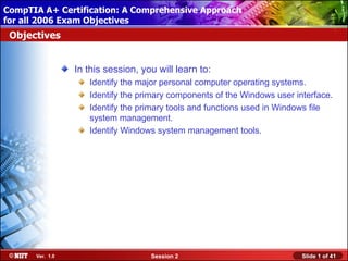 CompTIA A+ Certification: A Comprehensive Approach
 Installing Windows XP Professional Using Attended Installation
for all 2006 Exam Objectives
 Objectives


                  In this session, you will learn to:
                     Identify the major personal computer operating systems.
                     Identify the primary components of the Windows user interface.
                     Identify the primary tools and functions used in Windows file
                     system management.
                     Identify Windows system management tools.




       Ver. 1.0                      Session 2                             Slide 1 of 41
 
