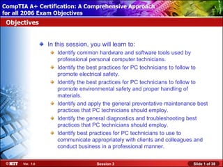 CompTIA A+ Certification: A Comprehensive Approach
 Installing Windows XP Professional Using Attended Installation
for all 2006 Exam Objectives
 Objectives


                  In this session, you will learn to:
                     Identify common hardware and software tools used by
                     professional personal computer technicians.
                     Identify the best practices for PC technicians to follow to
                     promote electrical safety.
                     Identify the best practices for PC technicians to follow to
                     promote environmental safety and proper handling of
                     materials.
                     Identify and apply the general preventative maintenance best
                     practices that PC technicians should employ.
                     Identify the general diagnostics and troubleshooting best
                     practices that PC technicians should employ.
                     Identify best practices for PC technicians to use to
                     communicate appropriately with clients and colleagues and
                     conduct business in a professional manner.


       Ver. 1.0                      Session 3                             Slide 1 of 38
 