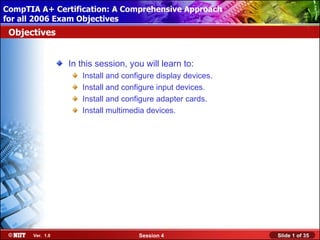 CompTIA A+ Certification: A Comprehensive Approach
 Installing Windows XP Professional Using Attended Installation
for all 2006 Exam Objectives
 Objectives


                  In this session, you will learn to:
                     Install and configure display devices.
                     Install and configure input devices.
                     Install and configure adapter cards.
                     Install multimedia devices.




       Ver. 1.0                      Session 4                    Slide 1 of 35
 