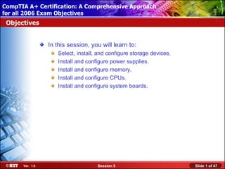CompTIA A+ Certification: A Comprehensive Approach
 Installing Windows XP Professional Using Attended Installation
for all 2006 Exam Objectives
 Objectives


                  In this session, you will learn to:
                     Select, install, and configure storage devices.
                     Install and configure power supplies.
                     Install and configure memory.
                     Install and configure CPUs.
                     Install and configure system boards.




       Ver. 1.0                      Session 5                         Slide 1 of 47
 